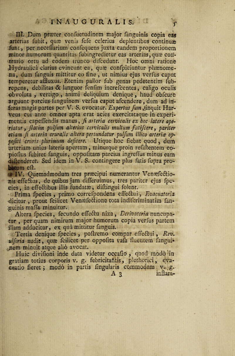 r «h « III. Dum praeter confuetudinem major fanguinis copia eas arterias fubit, quae venis fefe celerius deplentibus continuae ifiint, per neceflaritim confequens juxta eandem proportionem minor humorum quantitas fubingredietur eas arterias, quae con¬ trario ortu ad eodem trunco difcedunt. Hoc omni ratione Hydraulica clarius evincunt ea, quae confpieiuntur phaenome¬ na, dum fanguis mittitur eo fine, ut nimius ejus verfus caput: temperetur affluxus. Etenim pallor fub genas pedetentim fub- repens, debilitas & languor fenfim increfcentes, caligo oculis obvoluta, vertigo, animi deliquium denique, haud obfcure arguunt parcius languinem verfus caput afcendere, dum ad in¬ feras magis partes per V. S. evocatur. Expertus fum,linquit Har- veus cui ante omnes apta erat acies exercitataque in experi¬ mentis capefiendis manus, fi mteria cervicalis ex hoc latere ape¬ riatur , jlatim pulfum alterius cervicalis multum fat ifc ere j pariter etiam fi arteria cruralis altera pertundatur pulfum illico arteria op- pofiti cruris plurimum deficere. Utique hoc fiebat quod, dum arteriam unius lateris apertam, minusque proin refillentem co- piofius fubiret fanguis, oppofitam parcius ingrefius minus eam diftenderet. Sed idem in V. S. contingere plus fatis fupra pro¬ batum eft. $ IV. Quemadmodum tres praecipui numerantur Venaefe£Ho- nis effeflus, de quibus jam difleruimus, tres pariter ejus fpe- cies, in effe6libus illis fundatae , diflingui folent. Prima fpecies , primo correfpondens effe&ui, Evacuat ori a dicitur , prout fcilicet Venaefe&ione tota indiferiminatim fan* guinis maGa minuitur. Altera fpecies, fecundo effe&u nixa, Derivat ori a nuncupa¬ tur , per quam nimirum major humorum copia verfus partem illam adducitur, ex qua mittitur fanguis. Tertia denique fpecies, poflremo compar effe&ui, Rev* ulforia audit, quae fcilicet per oppofita vafa fluentem fangui* £iem minuit atque alio avocat. Huic divifioni inde data videtur occafio , quod modo 'in gratiam totius corporis v. g. febricitafttis, plethorici, eva¬ cuatio fieret; modo in pards fingularis commodnm v*.;g.