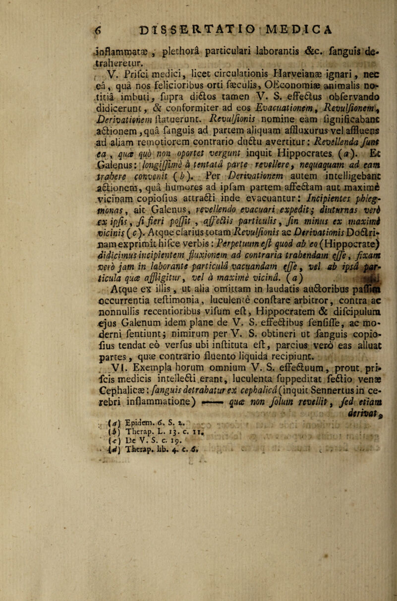 -inflammat® , plethora particulari laborantis &c. fanguis de¬ traheretur, V, Prifci medici, licet circulationis Harveian® ignari, nec ea, qua nos felicioribus orti feculis, OEconomi® animalis no* .titia imbuti, fupra di£tos tamen V. S. effedtus obfervando didicerunt, & conformiter ad eos Evacuationem, Revulfionem\ Derivationem ftatuerunt. Rcvulfionis nomine eam flgnificabanc a6lionem ,qua fanguis ad partem aliquam affluxurus vel affluens ad aliam remotiorem contrario du£lu avertitur: Revellenda funt ea y qua qud non oportet vergunt inquit Hippocrates (a). Ec Galenus : longijjimi a tentatd parte revellere, nequaquam ad eam trahere convenit (b). Per Derivationem autem intelligebant Bionem, qua humores ad ipfam partem affe&am aut maxime vicinam copiofius attra&i inde evacuantur: Incipientes phleg- monas, ait Galenus, revellendo evacuari expedit,* diuturnas veri £X ipfis, fi fieri pojjit , affettis particulis, Jin minus ex maximi vicinis (c). Atque clarius totam Revulfionis ac Derivationis Doftri- uamexprimit hifce verbis: Perpetuum efl quod ab eo (Hippocrate) didicimus incipientem fluxionem ad contraria trahendam ejje, fixam vero jam in laborante particula vacuandam eflfe, vel ab ipsa par- ticula qua affligitur, vel a maxime vicind. (a) ' Atque ex illis , ut alia omittam in laudatis aufloribus pafli«t occurrentia teflimonia, luculente conflare arbitror, contra ac nonnullis recentioribus vifum efl, Hippocratem & difcipulura ejus Galenum idem plane de V. S. effedtibus fenfifle, ac mo¬ derni fendunt; nimirum per V. S. obtineri ut fanguis copio¬ fius tendat eo verfus ubi inftituta efl, parcius vero eas alluat partes, qu® contrario fluento liquida recipiunt. VI. Exempla horum omnium V. S. efFe&uum , prout pri# fcis medicis inteile6li.erant, luculenta fuppeditat fe£lio venae Cephalic®: fanguis detrahatur ex cephalica (inquit Sennertus in ce¬ rebri inflammatione) —— qua non folurn revellit, Jed etiam derivat 9 (a) Epidem. S. i. ... ji) Therap. L. 13. c. 11«