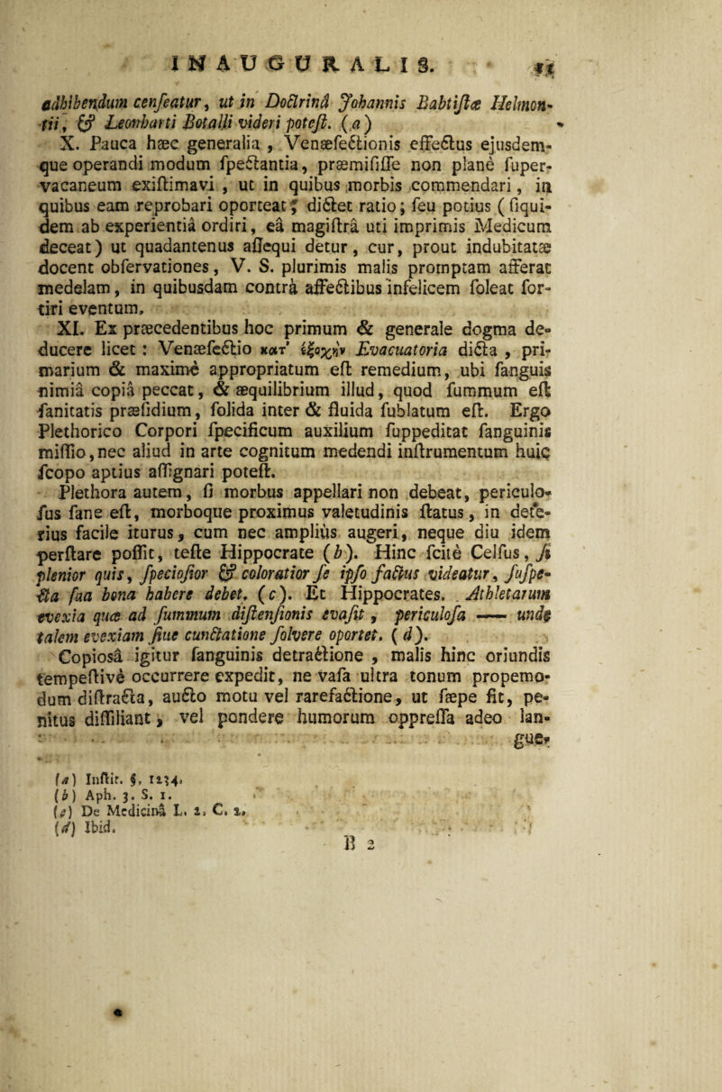 adhibendum cenfeatur, ut in Doflrind Johannis Babtijlee Heltnon- tii; Leonharti Botalli videri poteft. (a) X. Pauca haec generalia , Vensefe&ionis effe6lus ejusdem- que operandi modum fpeftantia, praemififfe non plane fuper- vacaneum exiftimavi , ut in quibus morbis commendari, in quibus eam reprobari oporteat J di6tec ratio; feu potius (liqui- dem ab experientia ordiri, ea magiftra uti imprimis Medicum deceat) ut quadantenus afjequi detur, cur, prout indubitatae docent obfervationes, V. S. plurimis malis promptam afferat medelam, in quibusdam contra affeftibus infelicem foleat for- tiri eventum» XI. Ex praecedentibus hoc primum & generale dogma de» ducere licet: Venaefe6lio koit Evacuat oria di£ta , pri¬ marium & maxime appropriatum eft remedium, ubi fanguis nimia copia peccat, & aequilibrium illud, quod fummum efl ianitatis prselidium, folida inter & fluida fublatum efl. Ergo Plethorico Corpori fpecificum auxilium fuppeditat fanguinis mifllo, nec aliud in arte cognitum medendi inflrumentum huiq fcopo aptius affgnari poteft. Plethora autem, fi morbus appellari non debeat, periculo* fus fane eft, morboque proximus valetudinis ftatus, in dete¬ rius facile iturus, cum nec amplius augeri, neque diu idem perflare poflit, tefte Hippocrate (b). Hinc fcite Celfus,/* plenior quis, fpeciqfior & coloratior fe ipfo faftus videatur, fufpe* Eia faa bona habere debet, (c). Et Hippocrates. . Athletarum evexi a qua ad fummum diftenfionis evafit, periculofa — und$ talem evexiam Jtttc cuneatione folvere oportet, ( d). Copiosa igitur fanguinis detrattione , malis hinc oriundis tempeftive occurrere expedit, ne vafa ultra tonum propemo- dum diftraCta, aufto motu vel rarefa6lione, ut faepe fit, pe¬ nitus difliliant, vel pondere humorum oppreffa adeo lan» : . . gue? (4) InfHr. 12.34) (b ) Aph. 3. S. i. « (i?) De Medicini L. i, C, %» (ii) Jbid, B 2 4