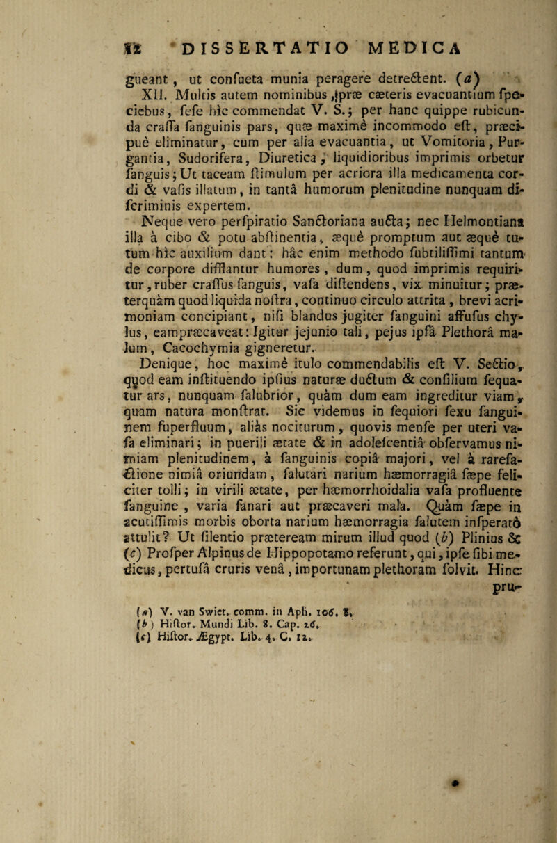 gueant, ut confueta munia peragere detre&ent. (a) XII. Multis autem nominibus ,{prae caeteris evacuantium fpe- ciebus, fefe hic commendat V. S.; per hanc quippe rubicun¬ da crafTa fanguinis pars, quae maxime incommodo eft, praeci¬ pue eliminatur, cum per alia evacuantia, ut Vomicoria, Pur¬ gantia, Sudorifera, Diuretica , liquidioribus imprimis orbetur fanguis;Ut taceam flimulum per acriora illa medicamenta cor¬ di & vafls illatum, in tanta humorum plenitudine nunquam di- fcriminis expertem. Neque vero perfpiratio San6loriana au£ia; nec Helmontiant illa a cibo & potu abftinentia, aeque promptum aut aeque to¬ tum hic auxilium dant: hac enim methodo fubtiliflimi tantunv de corpore difflantur humores , dum, quod imprimis requiri¬ tur, ruber craflus fanguis, vafa diftendens, vix. minuitur; prae¬ terquam quod liquida noftra, continuo circulo attrita, brevi acri¬ moniam concipiant, nifi blandus jugiter fanguini affufus chy¬ lus, eampraecaveat: Igitur jejunio tali, pejus jpfa Piethora ma¬ lum , Cacochymia gigneretur. Denique, hoc maxime itulo commendabilis elt V. Se£lior quod eam inftituendo ipfius naturae du&um & confilium fequa- turars, nunquam falubrior, quam dum eam ingreditur viamr quam natura monftrat. Sic videmus in fequiori fexu fangui- nem fuperfiuum, alias nociturum, quovis menfe per uteri va¬ fa eliminari; in puerili aetate & in adolefcentia’ obfervamus ni¬ miam plenitudinem, a fanguinis copia majori, vel a rarefa- ◄ftione nimia oriurrdam , falutari narium haemorragia faepe feli¬ citer tolli; in virili aetate, per haemorrhoidalia vafa profluente fanguine , varia fanari aut praecaveri mala. Quam faepe in acutifllmis morbis oborta narium haemorragia falutem infperato attulit? Ut filentio praeteream mirum illud quod (b) Plinius Sc {c) Profper Alpinus de Hippopotamo referunt, qui, ipfe fibi me¬ dicus, pertufa cruris vena, importunam plethoram folvit. Hinc: pru- V. van Swier. comm. in Aph. iotf. f. (b ) Hiftor. Mundi Lib. 8. Cap. x6% (tf) Hiftor.. -ffigypt. Lib. 4, C. iz. X X,