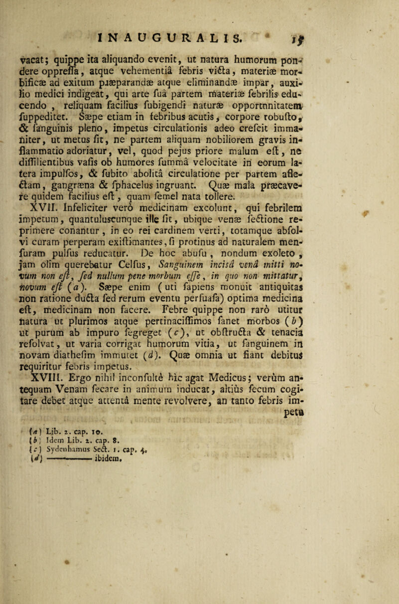 1NAUGURALIS, * % f vacat; quippe ita aliquando evenit, ut natura humorum pon¬ dere opprefla, atque vehementia febris vifta, materiae mor- bificae ad exitum paaeparandae atque eliminandae impar, auxi^ lio medici indigeat, qui arte fua partem materiae febrilis edu- cendo , reliquam facilius fubigendi naturae opportnnitateia fuppeditet. Saepe etiam in febribus acutis, corpore robufto, & fanguinis pleno, impetus circulationis adeo crefcit imma¬ niter, ut metus fit, ne partem aliquam nobiliorem gravis in¬ flammatio adoriatur, vel, quod pejus priore malum eft, ne diflilientibus vafis ob humores fumma velocitate iri eorum la¬ tera impulfos, & fubito abolita circulatione per partem afle- £tam, gangraena & fphacelus ingruant. Quae mala praecave¬ re quidem facilius eft, quam femel nata tollere. XVII. Infeliciter vero medicinam excolunt, qui febrilem impetum, quantuluscunque ille fit, ubique venae fe&ione re¬ primere conantur, in eo rei cardinem verti, totamque abfol- vi curarn perperam exiftimames, fi protinus ad naturalem men- furam pulfus reducatur. De hoc abufu , nondum exoleto , jam olim querebatur Celfus, Sanguinem incisa vend mitti no- vum non eft, fed nullum pene morbum effe 9 in quo non mittatur, novum eft {a). Saepe enim (uti fapiens monuit antiquitas non ratione dudta fed rerum eventu perfuafa) optima medicina eft, medicinam non facere. Febre quippe non raro utitur natura ut plurimos atque pertinaciflimos fanet morbos (Z>) ut purum ab impuro fegreget (c), ut obftru&a & tenacia refolvat, ut varia corrigat humorum vitia, ut fanguinem in novam diathefim immutet (d). Quae omnia ut fiant debitus requiritur febris impetus. XVIII. Ergo nihil inconfulte hic agat Medicus; verum an¬ tequam Venam fec3re in animum inducat, altius fecum cogi¬ tare debet atque attenta mente revolvere, an tanto febris im¬ petu 4 t ' v * * * * • f i - > ' •j' '' i (n) Lib. 2. cap. io. (b ] Idem Lib. t. cap. 8. |* ) Sydenhamus Se&. i. cap. 4« [4) ---ibidem.