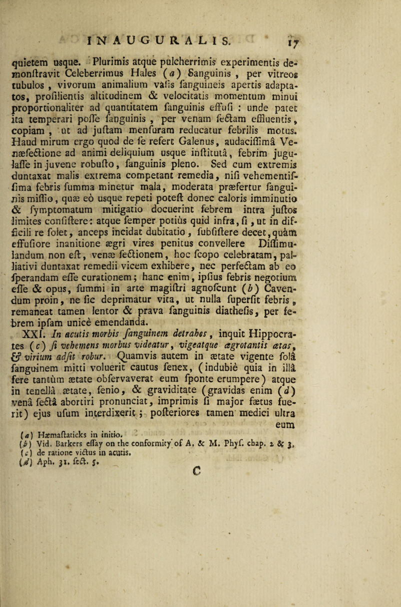 17 quietem usque. Plurimis atque pulcherrimis experimentis de- roondravit Celeberrimus Hales (a) Sanguinis , per vitreos tubulos , vivorum animalium vafis fanguineis apertis adapta¬ tos, profilientis altitudinem & velocitatis momentum minui proportionaliter ad quantitatem fanguinis efFufi : unde patet ita temperari poffle fanguinis , per venam feftam effluentis, copiam , ut ad juftam menfuram reducatur febrilis motus. Haud mirum ergo quod de ie refert Galenus, audaciffima Ve- naefe6tione ad animi deliquium usque indituta, febrim jugu- Jafle in juvene robudo, fanguinis pleno. Sed cum extremis duntaxat malis extrema competant remedia, nifi vehementif- fima febris fumma minetur mala, moderata praefertur fangui¬ nis mifflo, quae eo usque repeti poted donec caloris imminutio & fymptomatum mitigatio docuerint febrem intra juftos iimites confidere: atque femper potius quid infra, fi ,ut in dif¬ ficili re foiet, anceps incidat dubitatio, fubfidere decet,quam effufiore inanitione aegri vires penitus convellere Difflimu- iandum non ed, venae fe£lionem, hoc fcopo celebratam, pai- liativi duntaxat remedii vicem exhibere, nec perfe&am ab eo fperandam effle curationem; hanc enim, ipfius febris negotium efie & opus, fummi in arte magidri agnofcunt (b) Caven¬ dum proin, ne fic deprimatur vita, ut nulla fuperfit febris, remaneat tamen lentor & prava fanguinis diathefis, per fe¬ brem ipfam unice emendanda. XXI. In acutis morbis fanguinem detrahes , inquit Hippocra¬ tes ( c ) fi vehemens morbus videatur, vigeatque agrotantis celas, virium adfit robur. Quamvis autem in tetate vigente fola fanguinem mitti voluerit cautus fenex, (indubie quia in illi fere tantum aetate obfervaverat eum fponte erumpere) atque in tenella aetate, fenio, & graviditate (gravidas enim (d) vena fe6li abortiri pronunciat, imprimis fi major faetus fue¬ rit) ejus ufum interdixerit; poderiores tamen medici ultra eum (a) Hajmaftaticks in initio. (i>) Vid. Barkers eflay on the eonformity'of A, & M. Phyf. cbap. 1 fif 3, (4?) de ratione vi&us in acutis, (d) Aph, 31. feft. 5. c