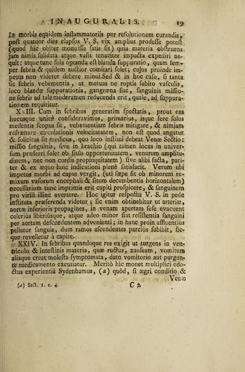 In morbis equidem inflammatoriis per refolutionem curandis, pofl: quatuor dies elapfos V. S. vix amplius prodefle potefl: (quod hic obiter monuifle fatis fit) quia materia obftruens jam nimis folidata atque vafis tenaciter impa&a expediri ne¬ quit: atque tunc fola optanda efl blanda fuppuratio, quam fem» per febris & quidem au&ior comitari folet; cujus proinde im¬ petus non videtur debere minui.Sed & in hoc cafu, fi tanta ■fit febris vehementia , ut metuas ne ruptis fubito vafculis, loco blandae fuppurationis, gangraena fiat, fanguinis miflio- ne febris ad tale moderamen reducenda erit, quale, ad fuppura- tioncm requiritur. .. . XaIII. Cum in febribus generatim fpe&atis , prout eas hucusque unice confideravimus, primarius, isque fere folus medentis fcopus fit, vehementiam febris mitigare, & nimiam refraenare circulationis velocitatatem, non efl quod angatur & folicitus fit medicus, quo loco inflitui debeat Venae Se&io: miflio farguinis, five in brachio (qui tamen locus in univer* fum praeferri folet ob filiis opportunitatem, venarum amplitu¬ dinem, nec non cordis propinquitatem) five alibi fa£ta, pari¬ ter & ex aequo huic indicationi plene fatisfacit. Verum ubi impetus morbi ad caput vergit, (uti faepe fit ob minorem re- mixum vaforum encephali & fitum decumbentis horizontalem) neceflarium tunc imprimis erit capiti profpicere, & fanguinem pro virili illinc avertere. Hoc igitur refpedtu V. S. in pede inflituta praeferenda videtur ; fic enim obtinebitur ut arteriae, aortae inferioris propagines, in venam apertam fefe evacuent celerius liberiusque, atque adeo minor fiat refiflentia fanguini per aortam defcendentem advenienti; in hanc proin affluentius pelletur fanguis, dum ramos afcendentes parcius fubibit, fic- que revelletur a capite. XXIV. In febribus quandoque res exigit ut turgens in ven¬ triculo & inteflinis materia, quae ru6Ius, naufeam, vomitum aliaque creat molefla fymptomata, dato vomitorio aut purgan¬ te medicamento excutiatur. Merito hic monet multiplici edo- £lus experientia Sydenhamus, (a) quod, fi aegri conditio & . . ; Veneo C % {*) $e&. i. c. 4, w