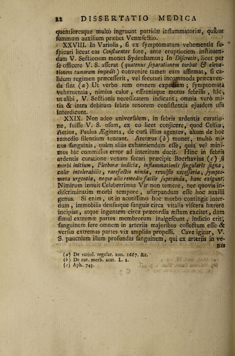 quentioresque multo ingruunt putridae inflammatoriae, quibus fummum auxilium praebet Venaefeftio. - XXVIII. In Variolis, fi ex fymptomatum vehementia fu- fpicari liceat eas Confluentes fore, ante eruptionem inftituen- dam V. Se&ionem monet Sydenhamus; In Difcretls, lieet pet fe officere V. S. afferat (quatenus feparationem turbat & eleva* tionem tumorum impedii) convenire tamen eam affirmat , fi ca* fidum regimen praeceflerit, vel fecuturi incommoda praecaven¬ da fint (a) Ut verbo rem omnem expediam ; fymptomata Vehementia, nimius calor, effrenisque motus febrilis, hic, ut alibi, V. Se6lionis neceffitatem indicant; omnia vero mi± tia & intra debitum febris tenorem confiftentia ejusdem ufu interdicunt. XXIX. Non adeo univerfalem, in febris ardentis curatio¬ ne, fuifle V. S. ufum, ex eo licet conjicere, quod Celfus, Aetius, Paulus ASgineta, de cura illius agentes, altum de hoc remedio Alentium teneant. Aretaeus (b) monet, multo mi> nus fanguinis, quam alias exhauriendum effe, quia vel mini* mus hic commiffus error ad interitum ducit. Hinc in febris ardentis curatione venam fecari praecipit Boerhavius (c) fi morbi initium, Plethorce indicia, inflammationis fingularis figna, ralor intolerabilis, rarefattio nimia, revulfio neceffaria, fympto* vwta urgentia, neque alio remedio facile fuperanda, hanc exigunt. Nimirum innuit Celeberrimus Vir non temere, nec quovis in* difcriminatim morbi tempore , ufurpandum efle hoc auxilii genus. Si enim , ut in acutiflimo hoc morbo contingit inter¬ dum , immobilis denfusque fanguis circa vitalia vifcera haerere incipiat, atque ingentem circa praecordia seftum excitet, dum fimul extremae partes membrorum inalgefcuntindicio erit; ■fanguinem fere omnem in arteriis majoribus colleftum efle & verfus extremas partes vix amplius propelli. Cave igitur, V. *S. paucnlum illum profundas fanguinem, qui ex arteriis in ve- • nas (a) Dc variol, regular. ann. 1667, &c. (b) De car. merb. acut. L. 1. (0 A?h. 743- . . •. • • *<* •