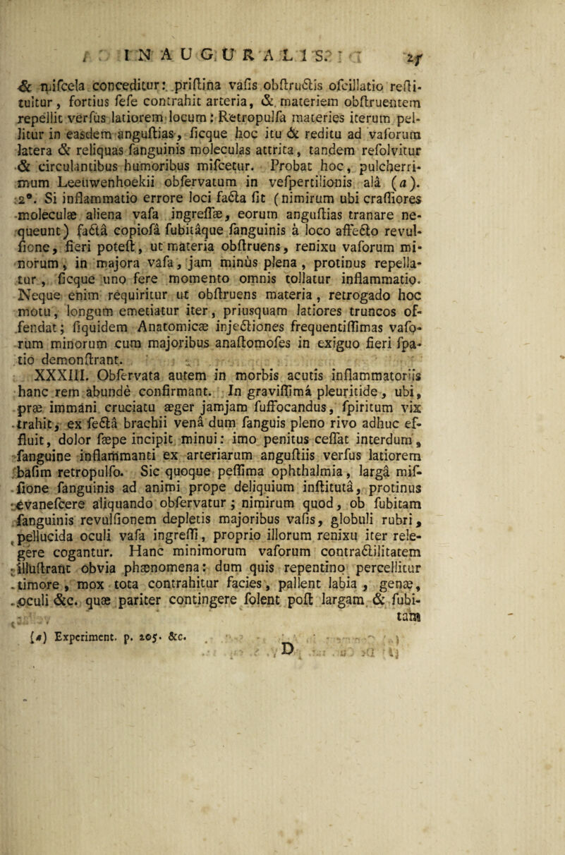 & mifcela conceditur:, priflina vafis obflru&is ofcijlatio redi¬ mitur , fortius fefe contrahit arteria, & materiem obflruentem repellit verfus latiorem locum: Retropulfa materies iterum pel¬ litur in easdem anguflias, flcque hoc itu & reditu ad vaforum latera & reliquas fanguinis moleculas attrita, tandem refolvitur & circulantibus humoribus mifcetur. Probat hoc, pulcherri¬ mum Leetiwenhoekii obfervatum in vefpertilionis ala (a). 2®. Si inflammatio errore loci fa£la fit (nimirum ubi crafliores -moleculae aliena vafa ingreflae, eorum anguflias tranare ne¬ queunt) fa6ta copiofa fubitaque fanguinis a loco affe&o revul- fione, fieri poteft, ut materia obflruens, renixu vaforum mi¬ norum, in majora vafa, jam minus plena, protinus repella¬ tur , ficque uno fere momento omnis tollatur inflammatio. Neque enim requiritur ut obflruens materia, retrogado hoc motu, longum emetiatur iter, priusquam latiores truncos of¬ fendat; fiquidem Anatomicae injediones freq u en tiffi mas vafo¬ rum minorum cum majoribus anaflomofes in exiguo fieri fpa- tio demon Arant. XXXIII. Obfervata autem in morbis acutis inflammatoriis hanc rem abunde confirmant. In graviflima pleuritide, ubi, prae immani cruciatu aeger jamjam fufFocandus, fpiritum vix .trahit, ex fe&a brachii vena dum fanguis pleno rivo adhuc ef¬ fluit, dolor faepe incipit minui: imo penitus ceffat interdum, fanguine inflammanti ex arteriarum angufliis verfus latiorem bafim retropulfo. Sic quoque peflima ophthalmia, larga mif- fione fanguinis ad animi prope deliquium inftituta, protinus :€vanefcere aliquando obfervatur; nimirum quod, ob fubitam fanguinis revulfionem depletis majoribus vafis, globuli rubri, ; pellucida oculi vafa ingreffi, proprio illorum renixu iter rele¬ gere cogantur. Hanc minimorum vaforum contra&ilitatem : illuflrant obvia phaenomena: dum quis repentino percellitur . timore , mox tota contrahitur facies, pallent labia , genae, . oculi &c. quae pariter contingere folent pofl largam & fubi- tam {*) Expcrimcnt. p. 2.05« &c. j D tj t
