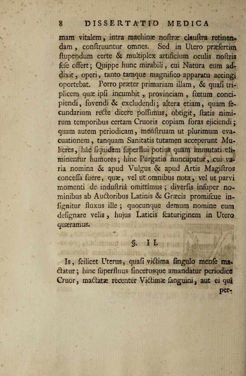 mam vitalem, intra machinae noftrae clauftra retinen* dam , conftruuntur omnes. Sed in Utero prasfercim ftupendum certe & multiplex artificium oculis nofiris fele offert; Quippe hunc mirabili, cui Natura eum ad¬ dixit , operi, tanto tamque magnifico apparatu accingi oportebat. Forro praeter primariam illam, & quali tri¬ plicem quae ipfi incumbit, provinciam , foetum conci¬ piendi , fovendi & excludendi; altera etiam, quam fe- cundarium recte dicere poffimus, obtigit, flatis nimi¬ rum temporibus certam Cruoris copiam foras ejiciendi; quam autem periodicam, menllruam ut plurimum eva¬ cuationem , tanquam Sanitatis tutamen acceperunt Mu¬ lieres, hac fiquidem fuperflui potius quam immutati eli¬ minentur humores; hinc Purgatio nuncupatur, cui va¬ ria nomina & apud Vulgus & apud Artis Magillros conceffa fuere, quae, vel ut omnibus nota, vel ut parvi momenti de induftrid omittimus ; diverlis infuper no¬ minibus ab Auctoribus Latinis & Graecis promifcue in- lignitur fluxus ille ; quocunque demum nomine eum delignare velis, hujus Laticis fcaturiginem in Utero quaeramus. % f - i * _ ¥ • §. I I. < 54V'- ? \ * -  wfc : i Is, fcilicet Uterus, quali vidlima Ungulo menfe ma- dlatur; hinc fuperfluus fincerusque amandatur periodice Cruor, madlatae recenter Vidtimae fanguini, aut ei qui per-