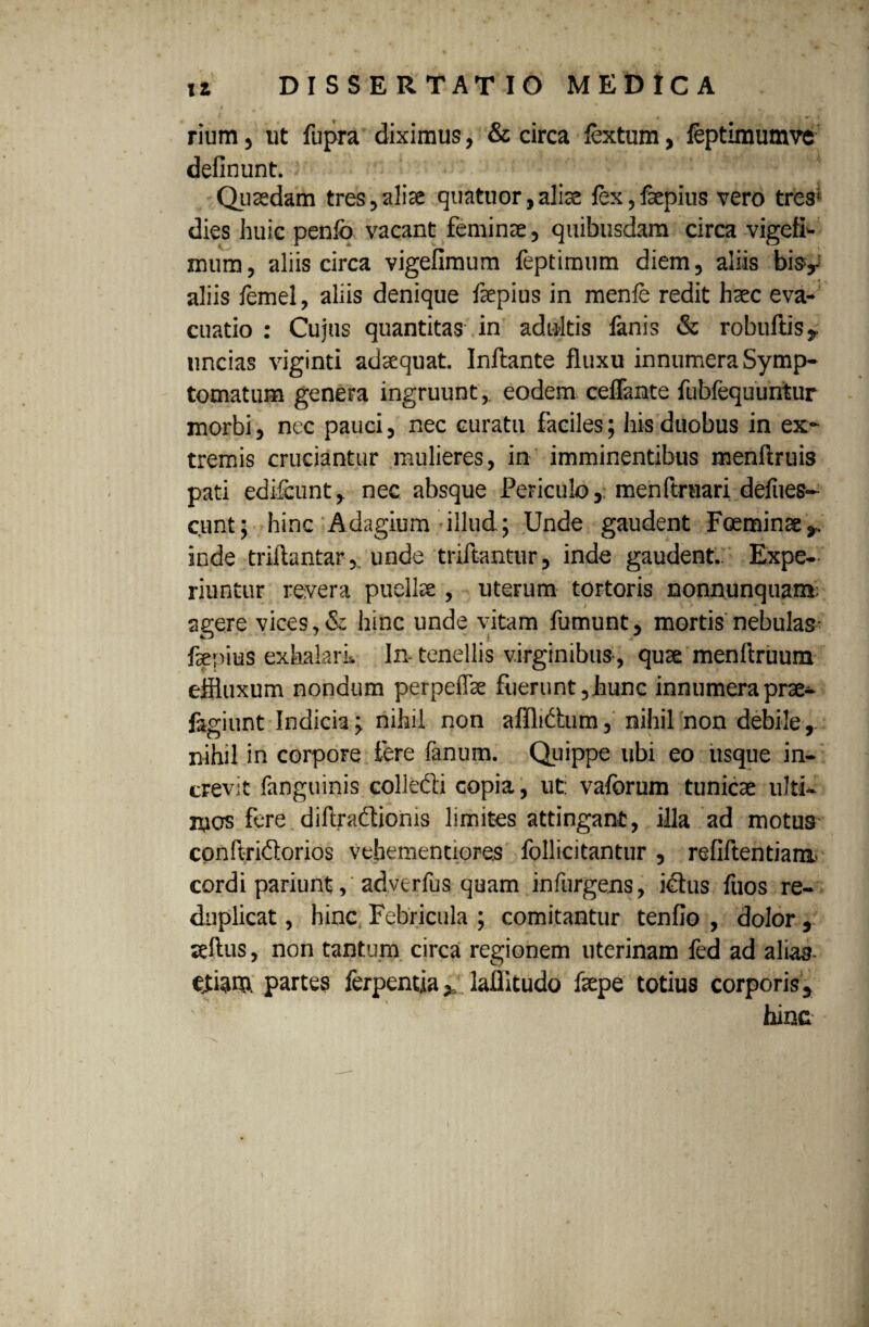 rium, ut fupra diximus, & circa fextum, feptimumve definunt. ) •> . -'v 0 - Quaedam tres,aliae quatuor,aliae fex,faepius vero tres1 dies huic penlb vacant feminae, quibusdam circa vigeti- miim, aliis circa vigefimum feptimum diem, aliis bisy aliis femel, aliis denique fsepius in menfe redit haec eva¬ cuatio : Cujus quantitas in adultis fenis & robuftis, uncias viginti adaequat. Inflante fluxu innumera Symp¬ tomatum genera ingruunt, eodem ceflante fubfequuntur morbi, nec pauci, nec curatu faciles; his duobus in ex¬ tremis cruciantur mulieres, in imminentibus menflruis pati edifcunt, nec absque Periculo, menftruari defiies- c.unt; hinc Adagium illud.; Unde gaudent Fceminae,. inde triftantar, unde triftantur, inde gaudent.. Expe¬ riuntur revera puellae , uterum tortoris nonnunquam; agere vices,& hinc unde vitam fumunt, mortis nebulas- faepius exhalari. In- tenellis virginibus-, quae menflruum effluxum nondum perpeffae fuerunt, hunc innumera prae- fagiunt Indicia; nihil non afflidtum, nihil'non debile-,, nihil in corpore fere fanum. Quippe ubi eo usque in¬ crevit fenguinis colleCb copia, ut: vaforum tunicae ulti¬ mos fere diftraclionis limites attingant, illa ad motus conftridlorios vehementiores follicitantur , refiftentiam. cordi pariunt, advtrfus quam infurgens, idtus fuos re- duplicat, hinc Febricula ; comitantur tenfio , dolor, leflus, non tantum circa regionem uterinam fed ad aliag. etiam, partes ferpentiay laffltudo faepe totius corporis, hinc