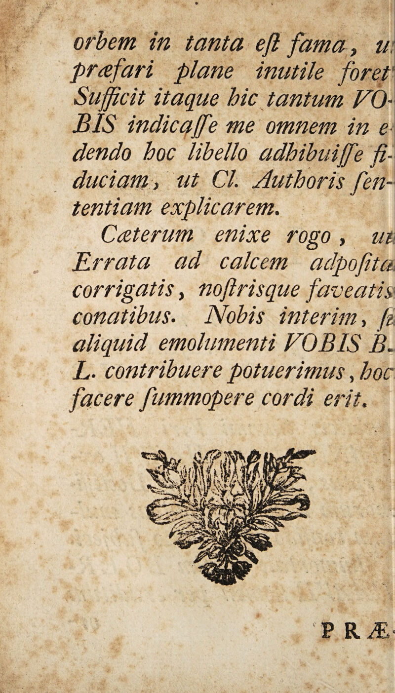 orbem in tanta eft fama, u praefari plane inutile foret Sufficit itaque hic tantum VQ BIS indic ajfe me omnem in e dendo hoc libello adhibuijfe fi¬ duciam , Ut Cl. Aut horis fen-- tentiam explicarem. Caterum enixe rogo, m Errata ad calcem adpofita corrigatis, noftrisque faveatis conatibus. Nobis interim, fi aliquid emolumenti VOBIS A L. contribuere potuerimus, hoc facere fummopere cordi erit. P R M‘