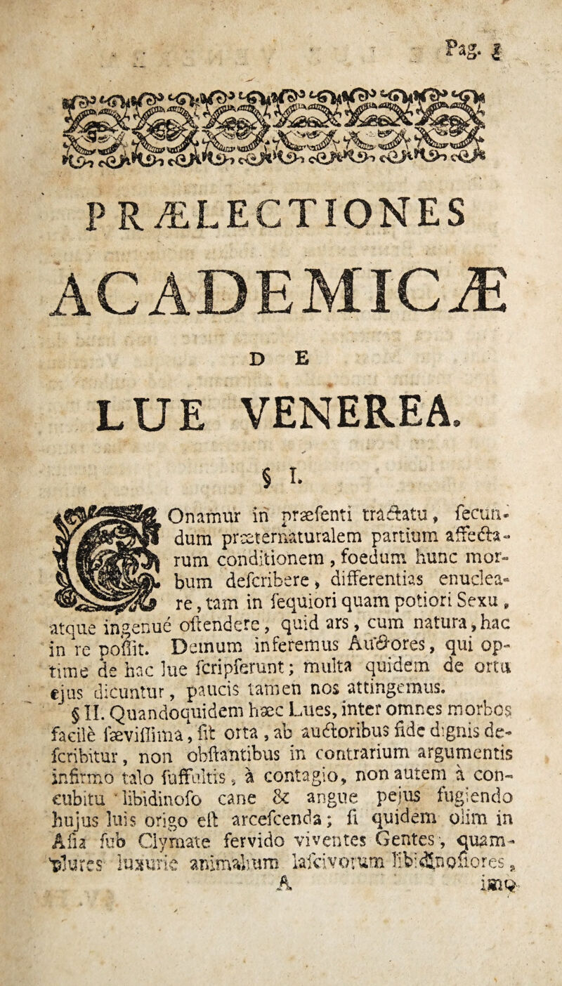 t Pag. | PRAELECTIONES ACADEMICAE D E LUE VENEREA. § i. Onafnur in prsefenti tranatu, fecun¬ dum prceternaturalem partium affefta- rum conditionem , foedum hunc mor¬ bum defcribere , differentias enuclea- re, tam in fequiori quam potiori Sexu, atque ingenue ofrendere, quid ars, cum natura,hac in re ponit. Demum inferemus Au&ores, qui op¬ time de hac lue fcripferunt; multa quidem de ortu ejus dicuntur, paucis tamen nos attingemus. § II. Quandoquidem haec Lues, inter omnes morbos facile faeviffima, 'fit orta , ab audloribus fide dignis de- feribitur, non obftantibus in contrarium argumentis infirmo talo fufFultis, a contagio, non autem a con¬ cubitu ‘ libidinofo cane & angue pe jus fugiendo hujus luis origo e 11 arcefcenda; fi quidem olim in Afia fub Clymate fervido viventes Gentes , quam- A imt*