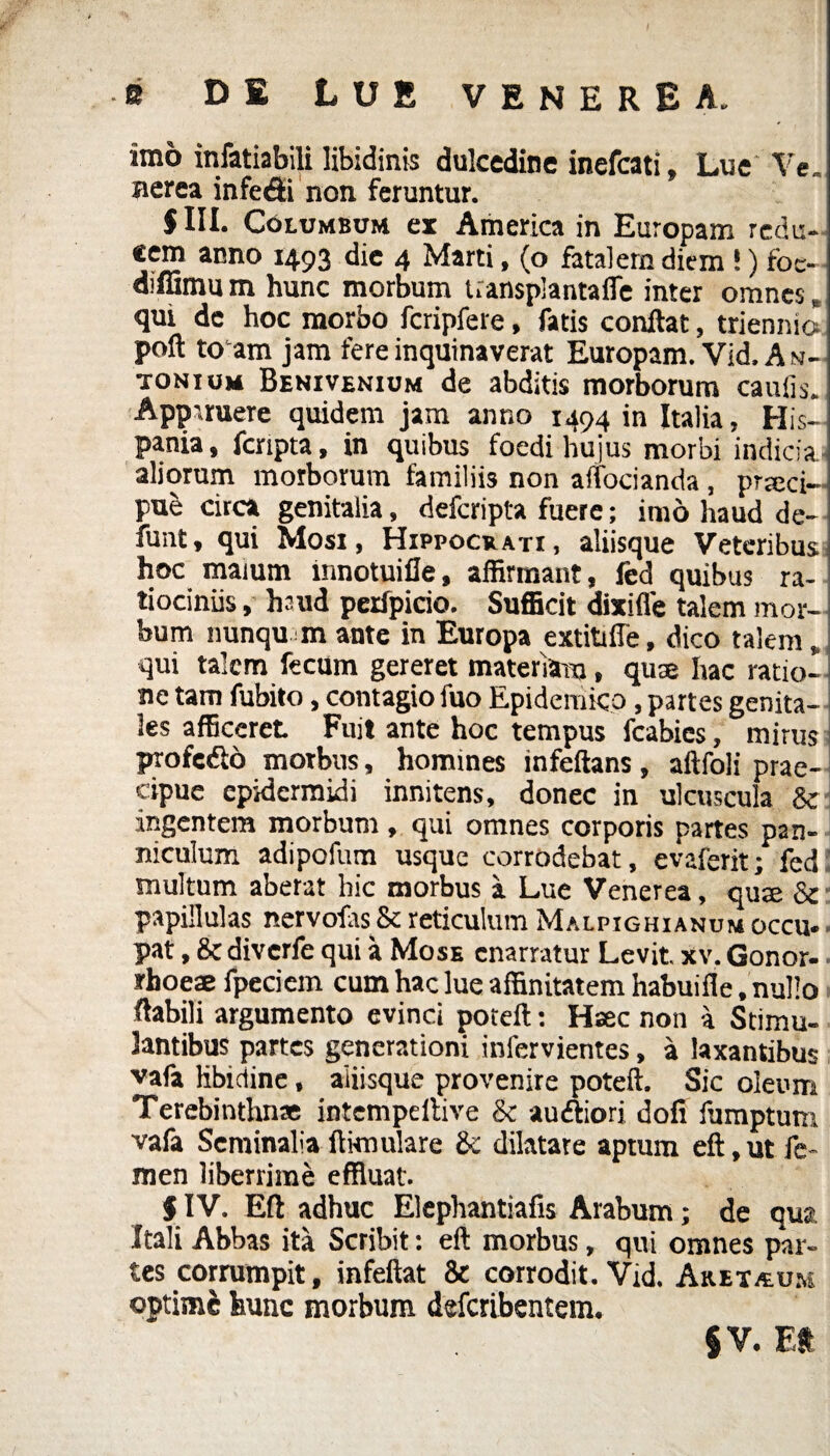 imo infatiabili libidinis dulcedine inefcati, Lue Ve. Herea infefii non feruntur. 5III. Columbum ex America in Europam redu¬ cem anno 1493 die 4 Marti, (o fatalern diem !) foc- diffimu m hunc morbum Uansplantafle inter omnes, qui de hoc morbo fcripfere, fatis conflat, triennio poft to am jam fere inquinaverat Europam. Vid. A n- tonium Benivenium de abditis morborum caulis. Apparuere quidem jam anno 1494 in Italia, His¬ pania, fcripta, in quibus foedi hujus morbi indicia aliorum morborum familiis non aifocianda , prseci- pub circa genitalia, defcripta fuere; imo haud de- funt, qui Mosi, Hippocrati, aliisque Veteribus hoc maium limotuiile, affirmant, fed quibus ra¬ tiociniis , huid perfpicio. Sufficit dixiffe talem mor¬ bum nunqu m ante in Europa extitiffe, dico talem, qui talem fecum gereret materiam, quae hac ratio- ne tam fubito, contagio luo Epidemico, partes genita¬ les afficeret Fuit ante hoc tempus fcabies, mirus profcdlo morbus, homines infeftans, aftfoli prae¬ cipue epidermidi innitens, donec in ulcuscula & ingentem morbum , qui omnes corporis partes pan¬ niculum adipofum usque corrodebat, evaferit; fed multum aberat hic morbus a Lue Venerea, qua & papillulas nervofasSc reticulum Malpighianum occu. pat, 8cdiverfe qui a Mose enarratur Levit, xv. Gonor- - rhoeae fpeciem cum hac lue affinitatem habuifle, nullo flabili argumento evinci poteft: Haec non a Stimu¬ lantibus partes generationi infervientes, a laxantibus vafa libidine, aiiisque provenire poteft. Sic oleum Terebinthnse intempeflive & auftiori doli fumptum vafa Seminalia ftknulare Se dilatare aptum eft, ut fe¬ men liberrime effluat. § IV. Eft adhuc Elephantiafis Arabum; de qua Itali Abbas ita Scribit: eft morbus, qui omnes par¬ tes corrumpit, infeftat 8c corrodit. Vid. An et.tu.*,; optime hunc morbum deferibentem. JV. Et