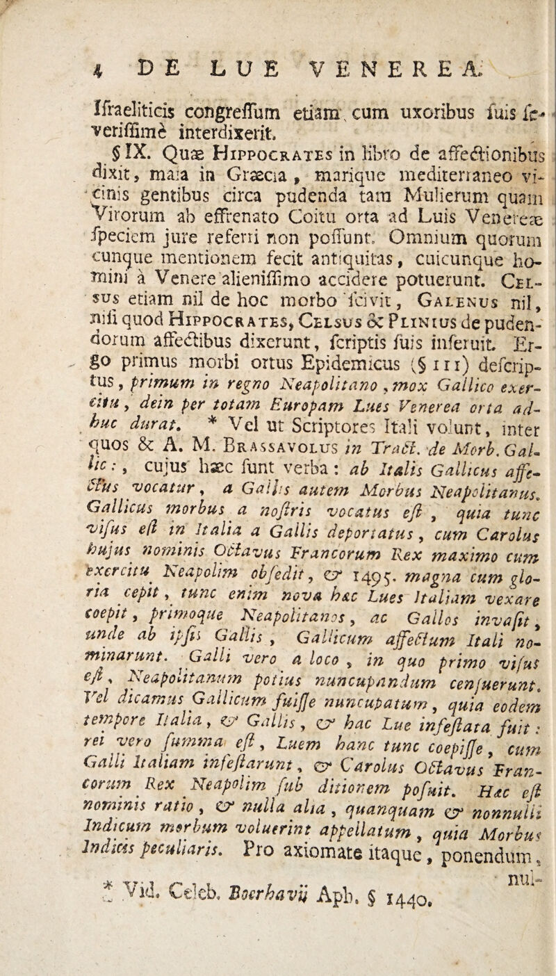 Ifraelitids congrefTurn etiam , cum uxoribus fuis ic* veriffim^ interdixerit, §IX. Quae Hippocrates in libro de affediionibus dixit, maia in Graecia , marique mediterraneo vi¬ cinis gentibus circa pudenda tam Mulierum quam Virorum ab effrenato Coitu orta ad Luis Venerea ipeciem jure referri non poliunt Omnium quorum cunque mentionem fecit antiquitas, cuicunque ho¬ mini a Venere alieniHimo accidere potuerunt. Cel¬ sus etiam nil de hoc morbo fdvit, Galenus nil, mli quod Hippocrates, Celsus oc Plinius de puden¬ dorum affe&ibus dixerunt, fcriptis fuis mferuit. Er¬ go primus morbi ortus Epidemicus (§iri) defcrip- tus, primum in regno Neapolitano , mox Gallico exer- iila, dein per totam Europam Lues Venerea orta ad- huc durat. * Vel ut Scriptores Itali volunt, inter <quos & A. M. Brassavolus in Tradi, de Merb.Gal- Uc:, cujus haec funt verba: ab Italis Gallicus affc- Nus vocatur, a Gallis autem Morbus Neapolitanus„ Gallicus morbus a nofiris vocatus efi , quia tunc vifus e(l in Italia a Gallis deportatus , cum Carolus hujus' nominis Oclavus Francorum Rex maximo cum lexcrdtu heapolim objedit, ct* 1495. magna cum glo¬ ria ' cepit , tunc enim nova h&c Lues Italiam vexare coepit, primoque Neapolitanos, ac Gallos invafit, unde ab ipjh Gallis , Gallicum affefium Itali no¬ minarunt. - Galli vero a loco s in quo primo vifus eftp Neapolitanum potius nuncupandum cenfuerunt. Vel dicamus Gallicum fuijje nuncupatum, quia eodem tempore Italia, c, Gallis, a> hac Lue infifiatafa: rei vero fumma efi, Luem hanc tunc coepiffe, cum Galli Italiam infefiarunt, & Carolus Ottavus Fran¬ corum Rex Neapolim fub ditionem pofuit. Hac efi nominis ratio , CV nulla alta , quanquam GL nonnulli Indicum morbum voluerint appellatum, quia Morbus Indids peculiaris. Pro axiomate itaque, ponendum, V& Celeb. Boerhavii Apb, § 1440.