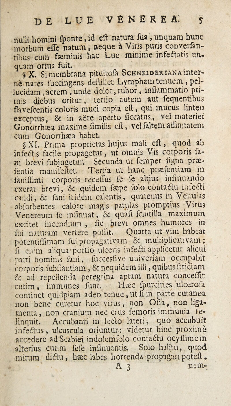 imlli homini fponte, id eft natura fua, unquam hunc morbum effe natum, neque a Viris puris converfan- tibus cum fseminis hac Lue minime infeftatis un¬ quam ortus fuit. «X. Si membrana pituitofa Schneideriana snter- nenares fuccingens deftillet Lympham tenuem, pel¬ lucidam , acrem , unde dolor, rubor, inflammatio pri¬ mis diebus oritur, tertio autem aut fequentibus flavefcentis coloris muci copia eft, qui mucus linteo exceptus, & in aere aperto iiccatus, vel materiei Gonorrhaea maxime fimilis eft, vel faltem affinitatem cum Gonorrhaea habet. JXI. Prima proprietas hujus mali eft, quod ab infedtis facile propagetur, ut omnis Vis corporis fa¬ ni brevi fubjugetur. Secunda ut femper ligna prae- fentia manifeftet. Tertia ut hanc prasfentUm m faniffimi corporis receffus fe fe altius inlinuando exerat brevi, & quidem fsepe folo cofitaftu infedti calidi, & fani itidem calentis, quatenus in Venulas abforbentes calore mags patulas promptius Virus Venereum fe infinuat, & quafi fcintilla maximum excitet incendium , fic brevi omnes humores in mi naturam vertere poffit. Quarta ut vim habeat potentiffimam fui propagativam & multiplicativam; ii eivm aliqua-portio ulceris infecli applicetur alicui parti hominis fani, fuccesfive univerfam occupabit corporis iubftantiam, & nequidem illi, quibus Aridam ■& ad repellenda peregrina aptam natura conceffir cutim, immunes funt. Haec fpurcities ulcerofa continet quidpiam adeo tenue,utfrin parte cutanea non bene curetur hoc virus, non Ofla, non liga¬ menta , non cranium nec crus femoris immunia re¬ linquit. Accubanti in ledo lateri, quo accubuit infedus, ulcuscula oriuntur: videtur hinc proxime accedere ad Scabiei indolemfolo contadu ocyffimein alterius cutim fefe infinuantis. Solo halitu, quod mirum didtu, haec labes horrenda propagari poteft, A 3 nem-