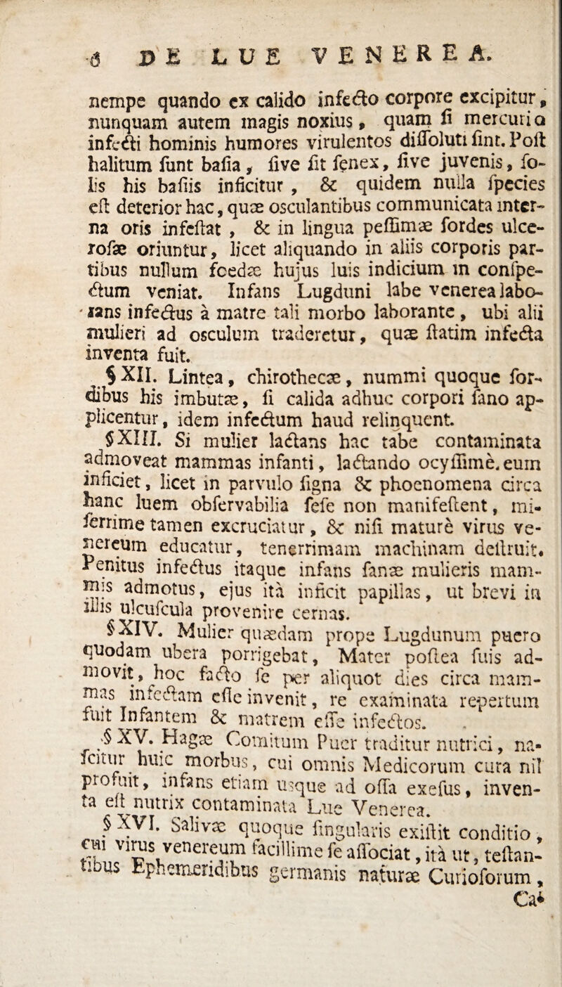 nempe quando cx calido infe&o corpore excipitur, nunquam autem magis noxius, quam fi mercurio infedi hominis humores virulentos diflolutifint. Poft halitum funt balla , live fit fenex, live juvenis, fo~ Iis his bafiis inficitur , & quidem nulla fpecies eft deterior hac, quae osculantibus communicata inter¬ na oris infcftat , & in lingua peffinyae fordes ulce- rofse oriuntur, licet aliquando in aliis corporis par¬ tibus nullum fcedze hujus luis indicium m confpe- dum veniat. Infans Lugduni labe venerea labo- ' ians infedus a matre tali morbo laborante, ubi alii mulieri ad osculum traderetur, quae flatim infeda inventa fuit. > $ XII. Lintea, chirothecae, nummi quoque for- dibus his imbutae, fi calida adhuc corpori fano ap¬ plicentur, idem infedum haud relinquent. 5 XIII. Si mulier ladans hac tabe contaminata admoveat mammas infanti, ladando ocyffime.eum inficiet, licet in parvulo ligna Sc phoenomena circa hanc luem obfervabilia fefe non manifeftent, mi- ierrimetamen excruciatur, &: nili mature virus ve- nereuin educatur, tenerrimam machinam dellruit* Penitus infedus itaque infans fanas mulieris mam¬ mis admotus, ejus ita inficit papillas, ut brevi in rilis ulcufcula provenire cernas. §XIV. Mulier quaedam prope Lugdunum puero quodam ubera porrigebat, Mater pofiea fuis ad¬ movit, hoc farto fe per aliquot dies circa mam- mas imedam cfie invenit, re examinata repertum iuit Infantem & matrem elle infertos. ‘§ XV. Hagae Comitum Puer traditur nutrici, na» Icitur huic morbus, cui omnis Medicorum cura niI proruit, infans etiam usque ad offa exefus, inven¬ ta elt nutrix contaminata Lue Venerea. § XVI. Salivae quoque Angularis exiftit conditio , ^LV1pSvVenerev!n facillimefeSociat,ita ut, teftan- p^emendibus germanis naturae Curioforum,