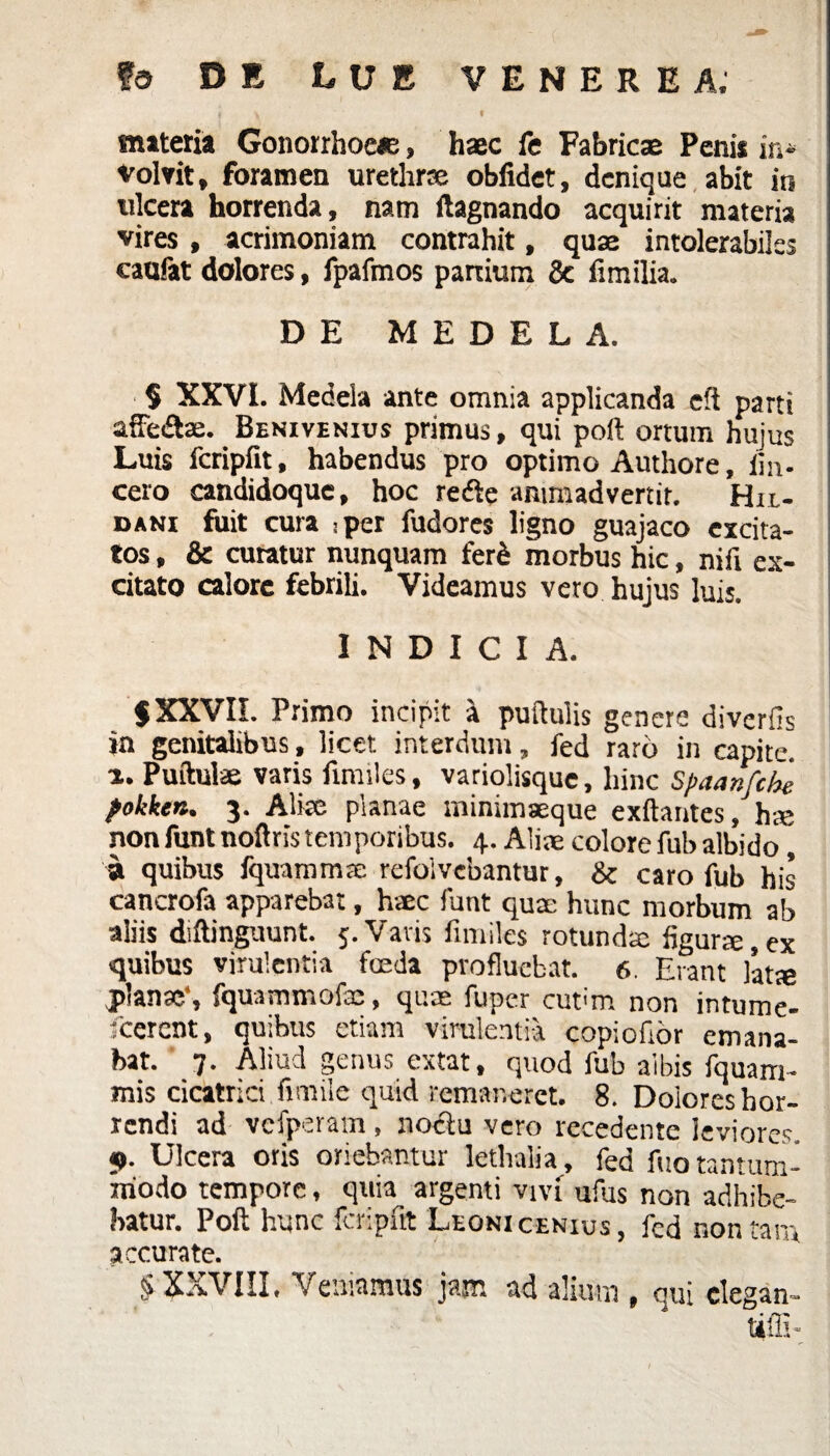 ? y « materia Gonorrhoeae, haec fe Fabricae Penis in* volvit, foramen urethrae oblidet, denique abit in ulcera horrenda, nam ftagnando acquirit materia vires, acrimoniam contrahit, quae intolerabiles caofat dolores, fpafmos partium & fimilia. DE MEDELA. § XXVI. Medela ante omnia applicanda e!i parti aiFe&ae. Benivenius primus, qui poft ortum hujus Luis fcripfit, habendus pro optimo Authore, iin. cero candidoque, hoc refte animadvertit. Hrt,- dani fuit cura -per fudores ligno guajaco excita¬ tos , & curatur nunquam ferd morbus hic, nifi ex¬ citato calore febrili. Videamus vero hujus luis. INDICIA. $XXVII. Primo incipit a pullulis genere diverfis in genitalibus, licet interdum, fed raro in capite, a. Puftul* varis finulcs, variolisque, hinc Spaanfche pokken. 3. Alke planae minimaeque exftantes, hse nonfunt noftris temporibus. 4. Aliae colore fub albido, 9 quibus fquammre refolvebantur, & caro fub his cancrofa apparebat, haec funt quae hunc morbum ab aliis diftinguunt. 5. Vatis fimiles rotunda; figurae,ex quibus virulentia fceda profluebat. 6. Erant latae jp<an?c, fquammofae, quae fuper curm non infume- teerent, quibus etiam virulentia copiofior emana¬ bat. 7. Aliud genus extat, quod fub albis fquara¬ mis cicatrici fimile quid remaneret. 8. Doiores hor¬ rendi ad vcfperam, noctu vero recedente leviores. 9. Ulcera oris oriebantur lethalia, fed fuo tantum¬ modo tempore, quia argenti vivi ufus non adhibe¬ batur. Poft hunc fcripfit Leoni cenius, fed non tara accurate. § XXVIII, Veniamus jam ad alium , qui elegan¬ ti fli-