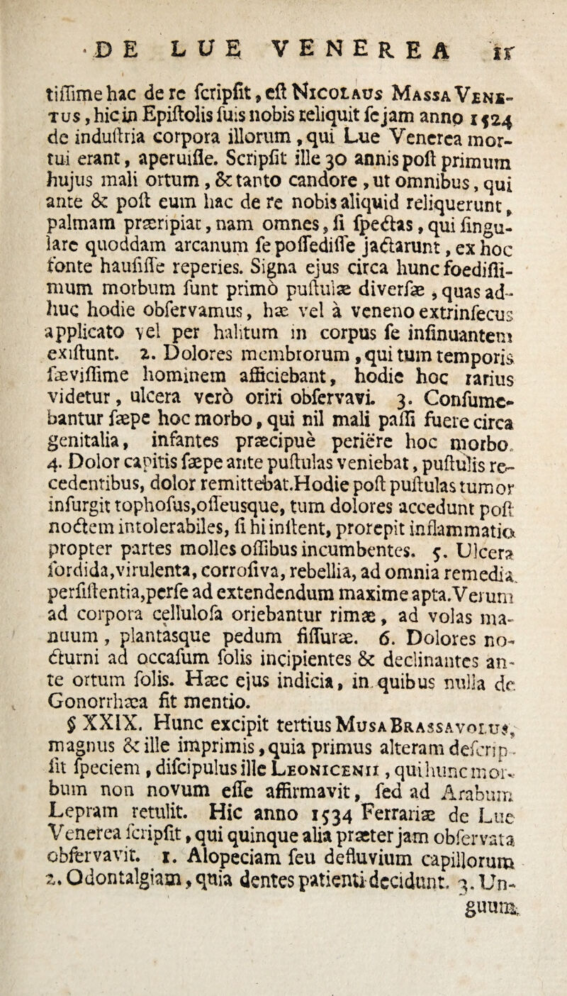 tiffimehac derc fcripfit,cft Nicolaus MassaVjens- tus , hicin Epiftolis fuis nobis reliquit fcjam annp 1524 de indutlria corpora illorum , qui Lue Venerea mor¬ tui erant, aperuifie. Scripfit ille 30 annis poft primum hujus mali ortum, tanto candore , ut omnibus, qui ante & poft eum hac de re nobis aliquid reliquerunt, palmam praeripiat, nam omnes, 11 fpedhs, qui lingu¬ lare quoddam arcanum fe poffediffe ja&arunt, ex hoc fonte haufifle reperies. Signa ejus circa hunc foedifii- mum morbum funt primo pullulae diverfae , quas ad ¬ huc hodie obfervamus, hx vel a veneno extrinfecus applicato vel per halitum in corpus fe infinuantem exiftunt. z. Dolores membrorum , qui tum temporis faeviffime hominem afficiebant, hodie hoc rarius videtur, ulcera vero oriri obfervavi. 3. Confumc- bantur fxpe hoc morbo, qui nil mali palis fuere circa genitalia, infantes praecipue periere hoc morbo 4. Dolor capitis faepe ante pullulas veniebat, pullulis re¬ cedentibus, dolor remittebat.Hodie poli pullulas tumor infurgit tophofus,offeusque, tum dolores accedunt poD nodtem intolerabiles, fi hi initent, prorepit inflammatio propter partes molles offibus incumbentes. 5. Ulcera fordida,virulenta, corrofiva, rebellia, ad omnia remedia, perfidentia,perfe ad extendendum maxime apta.Vemm ad corpora cellulofa oriebantur rimae, ad volas ma¬ nuum , plantasque pedum fiflurx. 6. Dolores no- diurni ad occafum folis incipientes & declinantes an¬ te ortum folis. Hxc ejus indicia, in.quibus nulla de Gonorrhxa fit mentio. § XXIX. Hunc excipit tertius MusaBrassavolu*; magnus & ille imprimis, quia primus alteram deferip- fit lpeciem, difcipulus ille Leonicekii , quihuncmoiv. bum non novum efle affirmavit, fed ad Arabum Lepram retulit. Hic anno 1534 Ferrariae de Lue Venetea fcripfit, qui quinque alia praeter jam obfervata obfervavit. 1. Alopeciam feu defluvium capillorum 2.Qdontalgiam,qnia dentes patienti decidunt. 3. Un¬ guunt