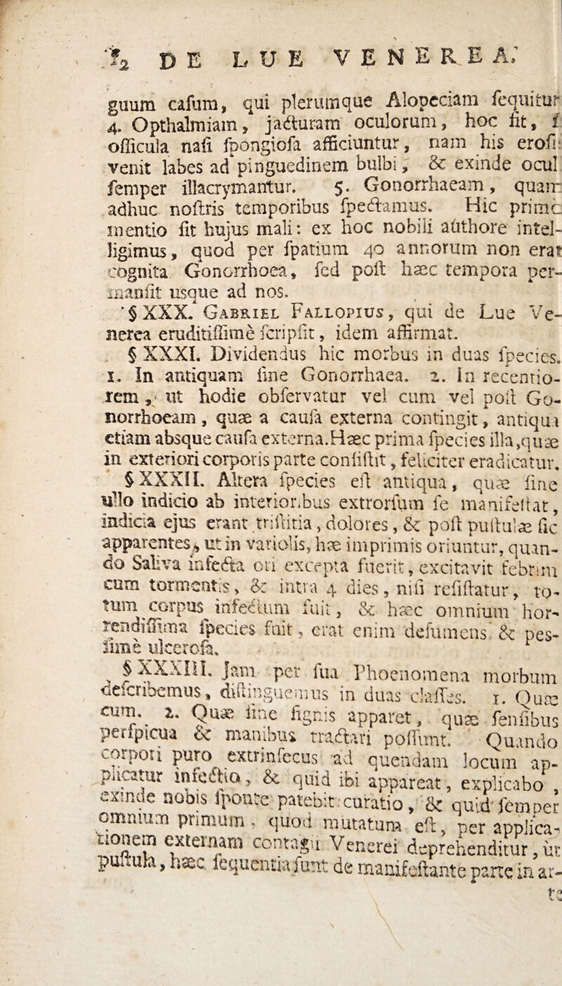 2 guum cafum, qui plerumque Alopeciam fequitur „ mAnmm' Anilfiriini . hOC fit f 4. Opthalmiam, ja&uram oculorum, hoc iit, f officuia nafx fpongiofa afficiuntur, nam his erofi* venit labes ad pinguedinem bulbi, & exinde ocul femper illacrymantur. 5. Gonorrhaeam, quam adhuc noftris temporibus fpecftamus. Hic prime mentio fit hujus mali: ex hoc nobili atithore intel- ligimus, quod per fpatium 40 annorum non erar cognita Gonorrhoea, fed poit haec tempora per- inanfit usque ad nos. '§XXX. Gabriel Fallopius, qui de Lue Ve¬ nerea eruditiilime fcripfit, idem affirmat. § XXXI. Dividendus hic morbus in duas fpecies. 1. In antiquam fine Gonorrhaea. z. In recentio- reniut hodie obfervatur vel cum vel poli Go¬ norrhoeam , quse a caufa externa contingit, antiqui etam absque caufa externa.Haec prima fpecies illa ,quse in exteriori corporis parte confidit, feliciter eradicatur. §XXXII. Altera fpecies eft antiqua, quae fine iflo indicio ab interior,bus extrorfum fe manifeltat, indicta ejus erant trifdtia, dolores, & poli pullulae fic apparentes^ ut in variolis, hae imprimis oriuntur, quan¬ do Saliva infedta ori excepta fuerit, excitavit febrim cum tormentis> & intra 4 dies, nui refiftatur, vo¬ tum corpus irife&um fuit, & hmc omnium hor- rendiffima fpecies fuit, erat enim defumens' &' pes¬ sime ulcerofa. § XXXIII. Jam per lua Phoenomena morbutn deferibemus, diftinguemus in duas clalTes. 1. Qum aml\ l' 9ua' iinc h5nis apparet,, quas fenfibus peripicua c< manibus traihri poffiint. Quando iorpoti puro extrinfecus ad quendam locum ap¬ paratur infeiha, & quid ibi appareat, explicabo , exmde nobis iponte; patebit:curatio , & quid'femper omnium primum, quod mutatum eft, per applica,.