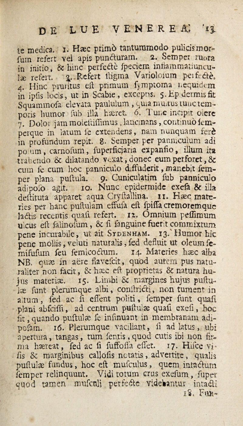 DE' LUE VENERE JC '*£ le medica, i. Haec primb tantummodo pulicis mor- fum refert vel apis puncfturam. 2. Semper ruora in initio, & hinc perfedte fpeciem inflammatiuncu- lae refert .Refert lligma Varioloium peifedte. 4. Hinc pruritus eft primum fymptoma nequidon in i piis locis, ut in Scabie, cxcepns. 5. Ep dermis fit Squammofa elevata paululum, quia multus tunc tem¬ poris humor fub illa haeret 6. Tunc incipit olere 7. Dolor jam moieixiffimus, lancinans, continuofem- perque in latum i e extendens, nam nunquam fert in profundum repit. 8. Semper per panniculum adi po um, carnofum, fuperficjaria expanfio, ilium ita trahendo Sc dilatando vexat, donec eum perforet, Sc cum fe cum hoc panniculo diffuderit, manebit fetn- per plana pullula. 9. Cuniculatim fub panniculo adipoib agit. 10. Nunc epidermide exefa & illa deilituta apparet aqua Cryftallina.. xx. Haec mate¬ ries per hanc pullulam effufa eft fpiffa cremorem que ladtis recentis quali refert, iz. Omnium pefTimum ulcus eft falinofum, & fi fanguine fuerit commixtum pene incurabile, ut ait Sydenham. 13.'Humor bic pene mollis, veluti naturalis, fed defluit ut oleum fe- mifafurn feu fem ico deum. 14. Materies hsec alba NB. quae in aere flavefeit, quod autem pus natu¬ raliter non facit, &haec eft proprietas de natura hu¬ jus materiae. 15. Limbi & margines hujus pullu¬ lae funt plerumque albi, conftricti, non tument in altum, fed ac fi effent politi, femper funt quafi plani abfeiffi, ad centrum pullulae quafi exefi, hoc fit, quando puftulae fe infumam in membranam adr- pofam. 16. Plerumque vacillant, fi ad latus, ubi apertura, tangas, tum fentis, quod cutis ibi non fir¬ ma haereat, fed ac fi fuffoiia effet 17. Hifce vi. iis Sc marginibus callofis notatis, advertite, qualis puftulae fundus, hoc eft mufculus, quem intadium femper relinquunt. Vidi totum crus exefum , fuper quod tamen mufcnli perfedte videbantur intadi i%* Fuh-