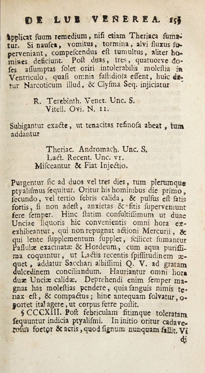 f) E LUI VENERIA. ijf Ipplicat fuum remedium, nifi etiam Theriaca furiis tur, Sinaufea, vomitus, tormina, alvi fluxus fi*, perveniant, compefeendus eft tumultus, aliter ho* mines deficiunt. Poft duas, tres, quatuorve do- fes aftumptas folet oriri intolerabilis moleftia iit Ventriculo*, quafi omnia faftidiola edent, huic fo» tur Narcoticum illud, 8t Clyfma Seq. injiciatur R. Terebinth. Venet. Unc. S. Vitell. Ovi. N. n. Subigantur exade, ut tenacitas refinofa abeat 9 tum addantur Theriac. Andromach. Unc. Sa Lad. Recent. Unc. vi. Mifceantur 6c Fiat Injedio. Purgentur fic ad duos vel tres dies, tum plerumque ptyalifmus fcquitur. Oritur his hominibus dic primo , fecundo, vel tertio febris calida, Sc pulfus eft fatis fortis, fi non adeft:, anxietas &• litis fupervemunt fere femper. Hinc ftatim confultiffimum ut duae Unciae liquoris hic convenientis omni hora ex- exhibeantur, qui non repugnat adioni Mercurii, & qui lente fupplement-um fupplet, fcilicet fumantur Paftulae exacinatse & Hordeum, cum aqua puriffi- raa coquantur, ut Ladis recentis fpiffitudinem as¬ puet 9 addatur Sacchari albiflimi Q. V. ad gratam dulcedinem conciliandum. Hauriantur omni hora duae Unciae calidae. Deprehendi enim femper ma¬ gnas has moleftias pendere, quiafanguis nimis te¬ nax eft, 8c compadus; hinc antequam folvatur, o« portet ita? agere, ut corpus ferre poffit. § CCCXIII. Poft febriculam fitimque toleratam fequuntur indicia ptyalifmi. In initio oritur cadave- .jofe foetpr acris, quod lignum nunquam fallit. Vi