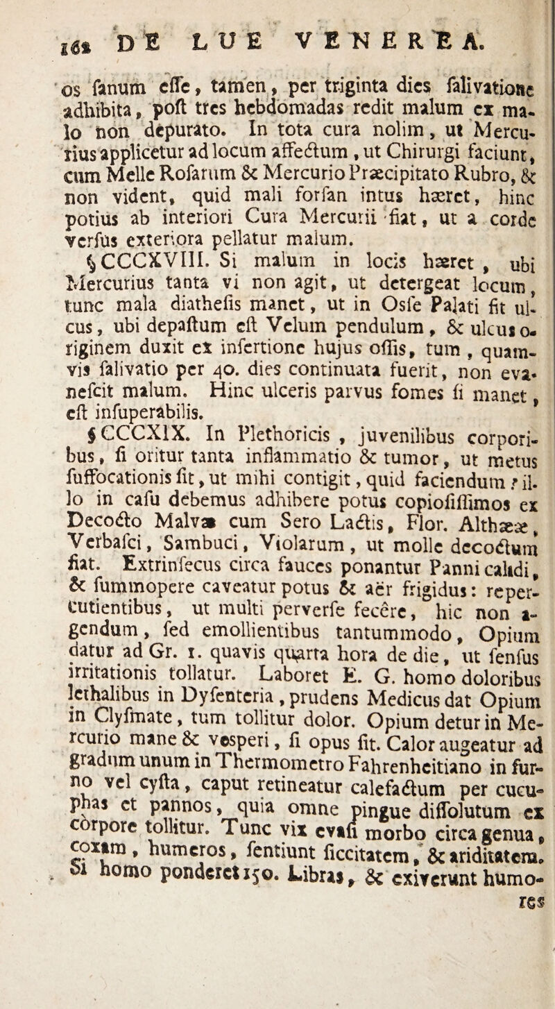 os fanum cffe, tamen, per triginta dies falivationc adhibita, poft tres hebdomadas redit malum ex ma- lo non depurato. In tota cura nolim, ut Mercu¬ rius applicetur ad locum affe&um ,ut Chirurgi faciunt, cum Melie Rofarum 8t Mercurio Praecipitato Rubro, 8c non vident, quid mali forfan intus haeret, hinc potius ab interiori Cura Mercurii fiat, ut a corde verfus exteriora pellatur malum. iCCCXVill. Si malum in locis haeret, ubi Mercurius tanta vi non agit, ut detergeat locum, tunc mala diathefis manet, ut in Osle Palati fit uh cus, ubi depaftum cft Vcluin pendulum, ulcuso- riginem duxit ex infertionc hujus ofiis, tum , quam¬ vis falivatio per 40. dies continuata fuerit, non eva* nefeit malum. Hinc ulceris parvus fomes fi manet, cft infuperabilis. $CCCXIX. In Plethoricis , juvenilibus corpori¬ bus , fi oritur tanta inflammatio & tumor, ut metus fuffocationis fit, ut mihi contigit, quid faciendum t il. lo in cafu debemus adhibere potus copiofifiimos ex Decodo Malva cum Sero La&is, Flor. Althse*, Verbafci, Sambuci, Violarum, ut molle dccodhim fiat. Extrinfecus circa fauces ponantur Panni calidi, & fummopere caveatur potus & aer frigidus: reper- cutientibus, ut multi perverfe fecere, hic non al¬ gendum , fed emollientibus tantummodo, Opium datur ad Gr. 1. quavis quarta hora de die, ut fenfus irritationis tollatur. Laboret E. G. homo doloribus lcthalibus in Dyfenteria , prudens Medicus dat Opium in Clyfmate, tum tollitur dolor. Opium detur in Me- rcutio mane 8c vesperi, fi opus fit. Calor augeatur ad gradum unum in Thermometro Fahrenhcitiano in fur¬ no vel cyfta, caput retineatur calefadtum per cucu- phas ct pannos > quia omne pingue diffolutum ex corpore tollitur. Tunc vix evafi morbo circa genua, coxam, humeros, fentiunt ficcitatcm ,& ariditatem, homo ponderet 150. Libras f & exiverunt humo-