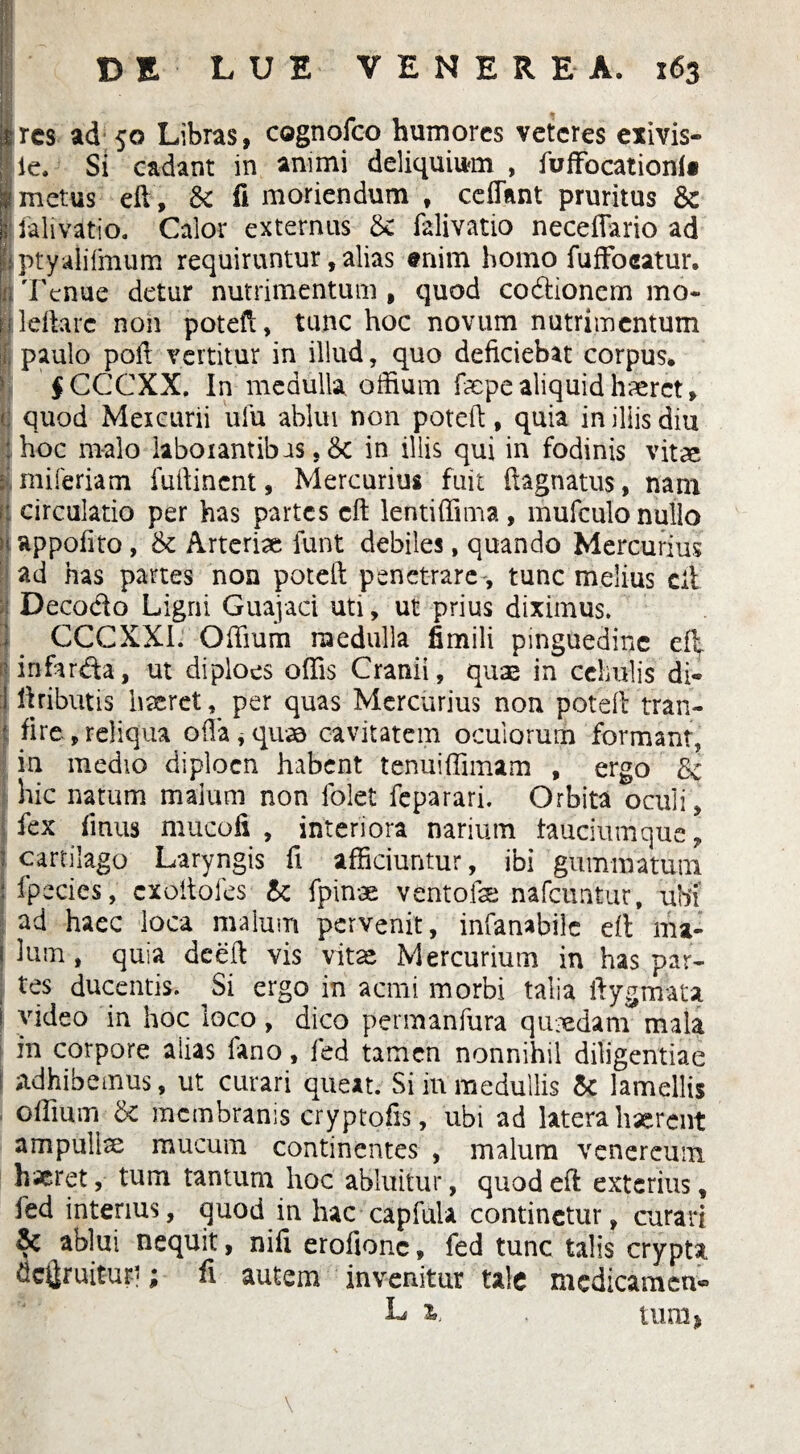 DELUE VENEREA. 163 ures ad 50 Libras, cognofeo humores veteres exivis- lle. Si cadant in animi deliquium , fuffocationf« £ metus eft, & fi moriendum , ceffknt pruritus & i ialivatio. Calor externus &: falivatio neceffario ad : ptyalifmum requiruntur, alias «nim homo fufFocatur. ii rFcnue detur nutrimentum , quod codionem mo* lleftarc non poteft, tunc hoc novum nutrimentum | paulo poli vertitur in illud, quo deficiebat corpus. I $CCCXX. In medulla, oftium fiepe aliquid haeret, quod Mercurii ufu ablui non poteft, quia in illis diu : hoc malo laboiantibas, &c in illis qui in fodinis vitae I miferiatn fuftinent, Mercurius fuit ftagnatus, nam circulatio per has partes cft lentiffima , mufculo nullo h appofito , & Arteriae funt debiles, quando Mercurius ad has partes non poteft penetrare, tunc melius cit Decodo Ligni Guajaci uti, ut prius diximus, i CCCXXI. Offium medulla fimili pinguedine efl 'infarda, ut diploes offis Cranii, quae in cellulis di- 1 ftributis haeret, per quas Mercurius non poteft tran- f fire , reliqua offa , quae cavitatem oculorum formant, ia medio diploen habent tenuiffimam , ergo hic natum malum non folet feparari. Orbita oculi, fex fmus mucofi , interiora narium tauciumque, ) cartilago Laryngis fi afficiuntur, ibi gummatum I fpecies, exoitofes & fpinae ventofe nafcuntur, ubi' ad haec loca malum pervenit, infanabile eft ma» i lum, quia deeft vis vitae Mercurium in has par¬ tes ducentis. Si ergo in acmi morbi talia ftygmata ! video in hoc loco, dico permanfura quxdam mala in corpore alias fano, fed tamen nonnihil diligentiae > adhibemus, ut curari queat. Si in medullis & lamellis offium & membranis cryptofis, ubi ad latera haerent ampullm mucum continentes , malum Venereum haeret, tum tantum hoc abluitur, quod eft exterius, fed interius, quod in hac capfula continetur, curari ablui nequit, nifi erofionc, fed tunc talis crypta &c$ruitur<; fi autem invenitur tale medicamen* L i», . tum* \