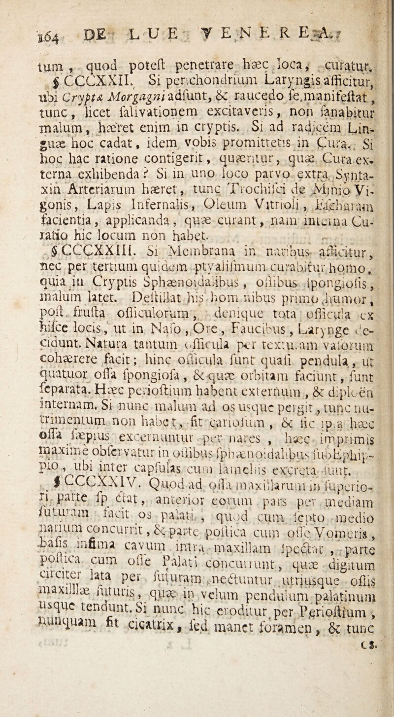 DE LUE TENER EyA,? tum, quod poteff penetrare haec loca, curatur, § CCCXXII. Si perichondrium Laryngis afficitur, ubi Crypta Morgag?iiadiuwt, 6c raucedo i e, mani fellat, tunc, licet falivationem excitaveris, non fanabitur malum, haeret enim in cryptis. Si ad radicem Lin¬ guae hoc cadat, idem vobis promittetis in Cura. Si hoc hac ratione contigerit, quaeritur, quae Cura ex¬ terna exhibenda? Si in uno loco parvo extra Synta- xin Arteriarum haeret, tunc Trochifci de Minio Vi- gonis, Lapis Infernalis, Oleum Vitrioli, Edhharam facientia, applicanda, quae curant, nam intem a Cu¬ ratio hic locum non habet. _ , § CCCXXIH. Si Membrana in naribus- afficitur, nec per tertium quidem ptyaliimumcurabitur homo, quia in Cryptis Sphaenoidalibus, oilibus ipongiolis, malum latet. Dell illa t his hpm nibus primo .humor, Ppil frufta officulorum, denique tota officula ex hifce locis, ut in Nafo , Ore , Faucibus, Larynge ac¬ cidunt. Natura tantum (Ficula per texturam valorum cohaerere facit; hinc oiTicula iunt quali pendula, ut quatuor offa fpongiofa, Scqux orbitam faciunt, funt feparata. Haec perioftium habent externum , & diploen 'internam. Si nunc malum ad os usque pergit, tunc nu¬ trimentum non habet, fit carioium , lic ip.a haec offa laepius excernuntur per nares , haec imprimis maxime obfervatur in otiibus fphmnoidalibus fui) Ephip¬ pio t^ubi^ inter capfulas cum lamcbis excreta-iunt. . i CCCXX1V • Quod ad offa maxillarum m fuperio- ^at, anterior eorum pars per mediam iututam lacii os palati , quod cum jento medio nanum concurrit, parte poilica cum offe. Vomeris, .balis infima cavum . intra maxillam ipcctac , parte poiiiea cum olle Palati concurrant, qure digitum cncitei lata per futuram neftuntur utriusque offis maxidire mturis, qutc in velum pendulum palatinum t^que tendunt. Si nunc hic eroditur per Perioftium , nunquam fit cicatrix, ied manet foramen, & tunc es.