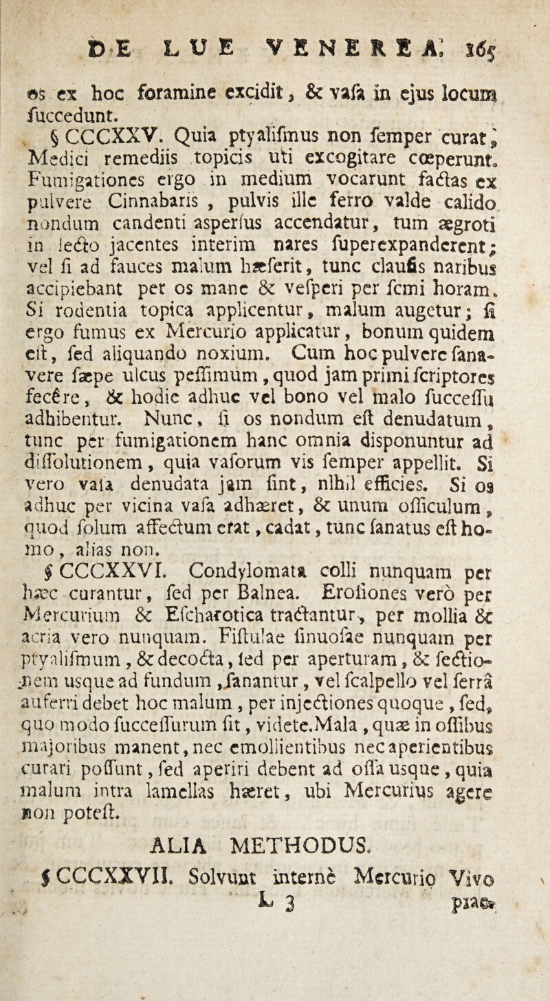 DE LUE VENERIA; 3% es ex hoc foramine excidit, & vafa in ejus locum fuccedunt. § CCCXXV. Quia ptyalifmus non femper curat ^ Medici remediis topicis uti excogitare coeperunt Fumigationes ergo in medium vocarunt fadas tx pulvere Cinnabaris , pulvis ille ferro valde calido nondum candenti asperius accendatur, tum aegroti in ledo jacentes interim nares fuperexpanderent; vel fi ad fauces malum hseferit, tunc claufis naribus accipiebant per os mane & vefpcri per femi horam» Si rodentia topica applicentur, malum augetur; li ergo fumus ex Mercurio applicatur, bonum quidem eft, fed aliquando noxium. Cum hoc pulvere fana» vere faepe ulcus peffimum, quod jam primi feriptores fecere, 6c hodie adhuc vel bono vel malo fucceflii adhibentur. Nunc, fi os nondum eft denudatum , tunc per fumigationem hanc omnia disponuntur ad di Ablutionem, quia vaforum vis femper appellit. Si vero vaia denudata jam fint, nihil efficies. Si 09 adhuc per vicina vafa adhaeret, & unum officulum, quod folum affedum cfat, cadat, tunc lanatus eft ho¬ mo, alias non. § CCCXXV 1. Condylomata colli nunquam per haec curantur, fed per Balnea. Eroiiones vero per Mercurium & Efchaeotica tradantur , per mollia &c acria vero nunquam. Fiftulae iinuofae nunquam per ptyalifmum , decoda, ied per aperturam, & fedio- mem usque ad fundum ,danantur, vel fcalpello vel ferra auferri debet hoc malum , per injediones quoque , fed, quo modo fuccefliirum fit, videte.Mala , quas in offibus majoribus manent, nec emollientibus nec aperientibus curari poflunt, fed aperiri debent ad offa usque , quia malum intra lamellas haeret, ubi Mercurius agere non poteft. ALIA METHODUS. $ CCCXXVII. Solvunt interne Mercurio Vivo