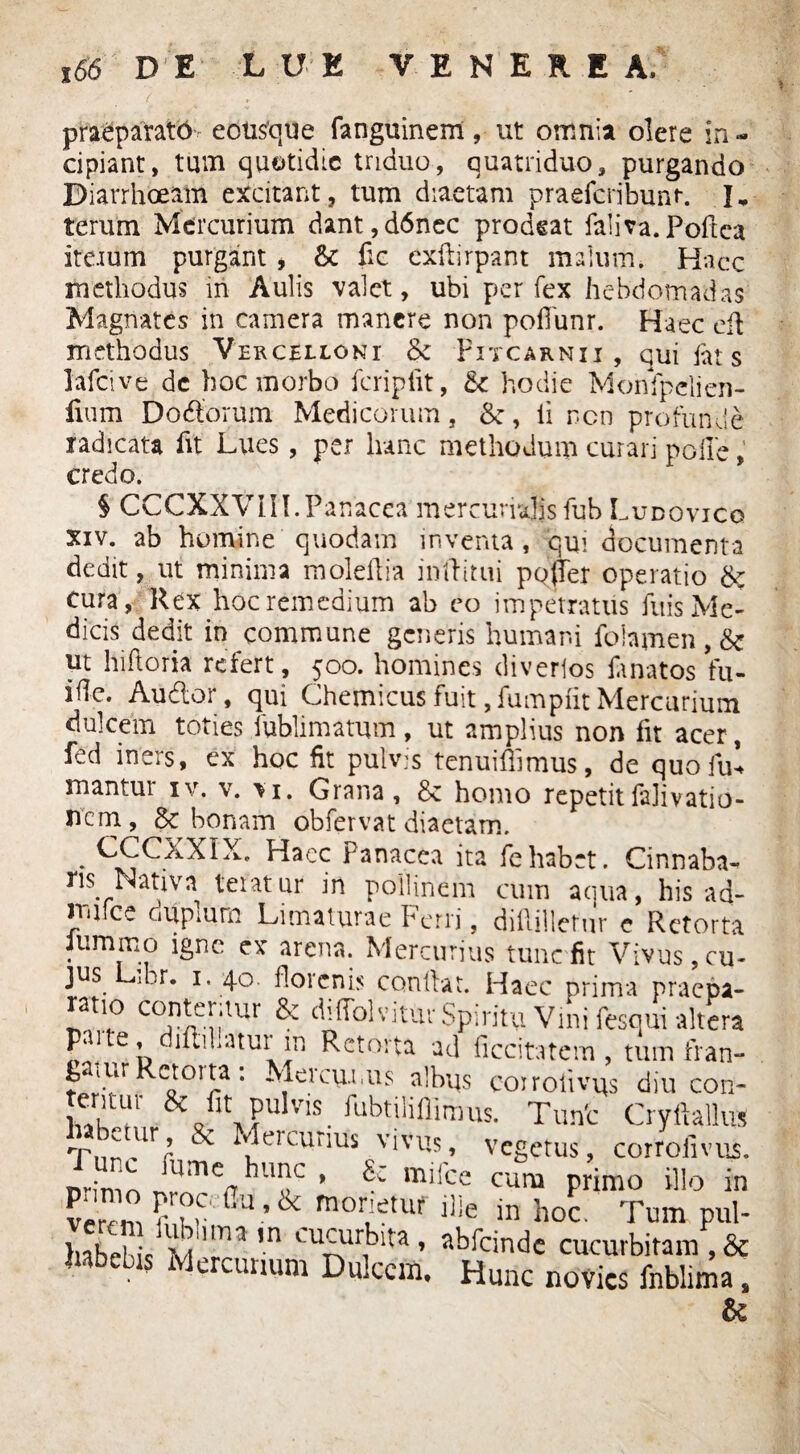 , 66 DE LUE VENEREA. praeparato eousque fanguinent, ut omnia olere in - cipiant, tum quotidie triduo, quatriduo, purgando Diarrhoeam excitant, tum diaetam praeteribunt-. I, terum Mercurium dant,d6nec prodeat faliva.Poftca ite.ium purgant, & fic exteirpant malum. Haec methodus in Aulis valet, ubi per fex hebdomadas Magnates in camera manere non poflunr. Haec ete methodus Vercellcnt & Pitcarnii , qui iat s lateive de hoc morbo teripiit, <k hodie Monfpelien- lium Dodtorum Medicorum, &, ii non profunde radicata fit Lues, per hanc methodum curari polle, credo. § CCCXXVIII.Panacea mercurialisfub Ludovico xiv. ab homine quodam inventa , qui documenta dedit, ut minima moleilia inftitui pQ(Ter operatio &; cura, Ilex hoc remedium ah eo impetratus fuis Me¬ dicis dedit in commune generis humani folnmen , & ut hifloria refert, 500. homines diverios te natos fu- ifle. Audor, qui Chemicus fuit, fumpiit Mercurium dulcem toties fublimatum, ut amplius non fit acer, fed iners, ex hoc fit pulvis tenuiteimus, de quo fui mantur iv. v. vi. Grana, & homo repetitlalivatio- nem, bonam obfervat diaetam. * S£CXXIX’ Hacc Panacea ita fehabet. Cinnaba- ns Nativa teratur in pollinem cum acina, his ad- nufce duplum Limaturae Ferri, didilletur e Retorta Jummo igne ex arena. Mercurius tunc fit Vivus, cu¬ jus Lmr. 1. 40. florcnis conllat. Haec prima praepa- ratio conteritur & diffolvitur Spiritu Vini fesqui altera parte, difhilatur m Retorta ad ficcitatem , tum fran- Diur croita. Mercuriis albus coiroiivus diu con- wUl &cfit PuIvis. ^tiliilimus. Tunt Cryftallus Tnr^r ^ ^elcunus viv^s> vegetus, corroiivus. Bsassssi &