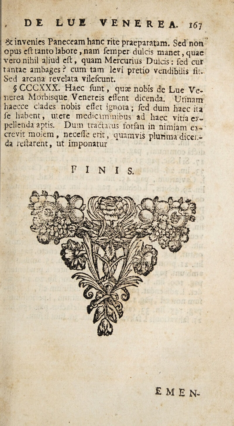 / . DE LUE VENEREA. 167 ♦ invenies Paneceam hanc rite praeparatam. Sed non opus efl tanto labore, nam fempcr dulcis manet, quae vero nihil aliud efl, quam Mercurius Dulcis: fed cur tantae ambages? cum tam levi pretio vendibilis iit. Sed arcana revelata vilefeunt. § CCCXXX. Haec funt, quae nobis de Lue Ve* Itierea Morbisque Venereis edent dicenda. Urinam haecce clades nobis edet ignota; fed dum haec ita fe habent, utere medicaminibus ad haec vitia ey- 1 pellenda aptis. Dum tractatus forfau in nimiam e*- crevit 'molem, necefle erit, quamvis plurima dicet> da reflarent, ut imponatur finis. £ M E N~