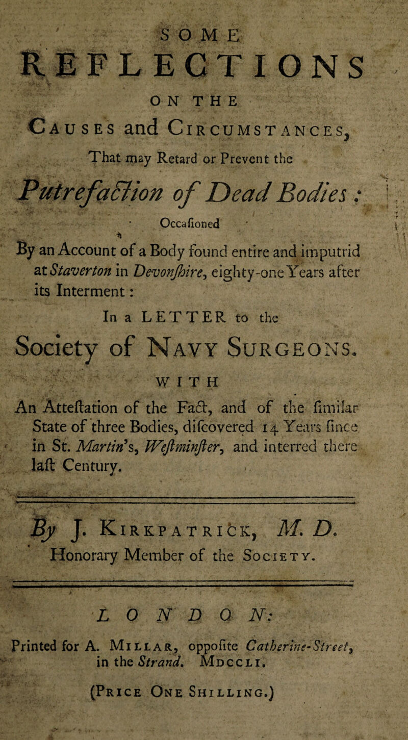 REFLECTIONS O N T H E Causes and Circumstances, That may Retard or Prevent the Occafioned * By an Account of a Body found entire and imputrid atStaverton in Devonfhire, eighty-one Years after its Interment: In a LETTER to the Society of Navy Surgeons. WITH An Atteftation of the Fa£t, and of the fimilar State of three Bodies, difcovered 14 Years fince in St. Martin's, Weftminfter, and interred there laft Century. h J- KlRKPATRlfcK, M. D. Honorary Member of the Society. >r x k * •“ L O N D 0 N: Printed for A. Millar, oppofite Catherine-Street, in the Strand. Mdccli. (Price One Shilling.)