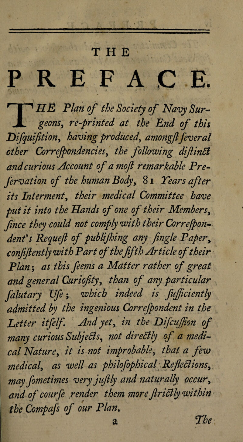 THE P REFACE THE Plan of the Society of Navy Sur¬ geons, re-printed at the End of this Difquifition, having produced, amongftfeveral other Correfpondencies, the following difiinfi and curious Account of a mojl remarkable Pre- fervation of the human Body, 81 Tears after its Interment, their medical Committee have put it into the Hands of one of their Members, fince they could not comply with their Correfpon- denfs Requejl of publifhing any fingle Paper, confiftently with Part of thefifth Article of their Plan; as this feems a Matter rather of great and general Curiofity, than of any particular falutary Ufe; which indeed is fujficiently admitted by the ingenious Correfpondent in the Better itfelf And yet, in the DifcuJJion of many curious Subjects, not dire Elly of a medi¬ cal Nature, it is not improbable, that a few medical, as well as philofophical Reflexions, may fometimes very juftly and naturally occur, and of courfe render them more finally within the Compafs of our Plan. a The