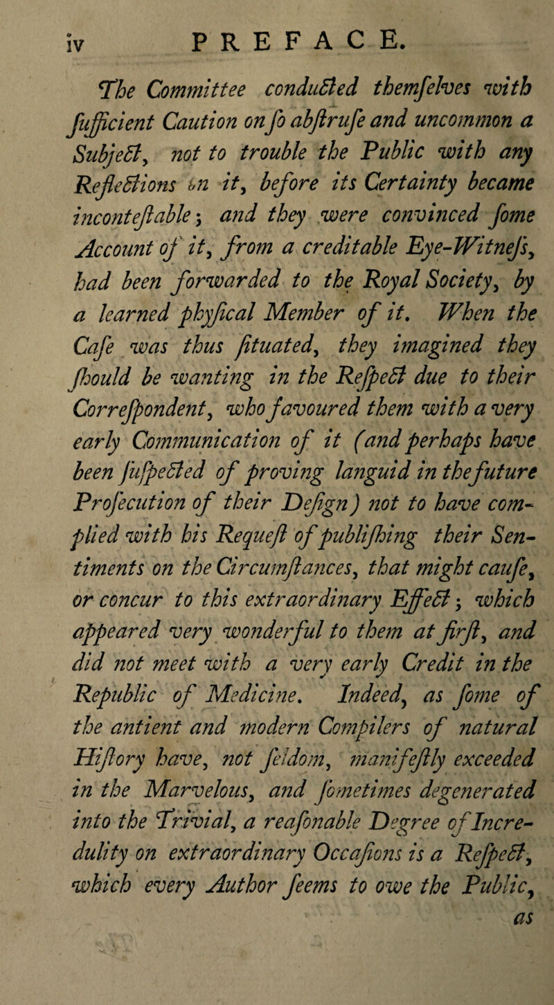 The Committee conducted themfelves with fufficient Caution onfo abftrufe and uncommon a Subject, not to trouble the Public with any Reflexions m it, before its Certainty became inconteflable; and they were convinced fome Account of it, from a creditable Eye-Witnefs, had been forwarded to the Royal Society, by a learned phyflcal Member of it. When the Cafe was thus jituated, they imagined they fhould be wanting in the RefpeX due to their Correfpondent, who favoured them with a very early Communication of it (and perhaps have been JufpeXed of proving languid in the future Profe cut ion of their Deflgn) not to have com¬ plied with his Requejl of publifhing their Sen¬ timents on the Circumflances, that might caufe, or concur to this extraordinary EjfeX; which appeared very wonderful to them at firfl, and did not meet with a very early Credit in the Republic of Medicine. Indeed, as fome of the antient and modern Compilers of natural Hiflory have, not feldom, manifeflly exceeded in the Marvelous, and fometimes degenerated into the Trivial, a reafonable Degree of Incre¬ dulity on extraordinary Occaflons is a RefpeX, which every Author feems to owe the Public,