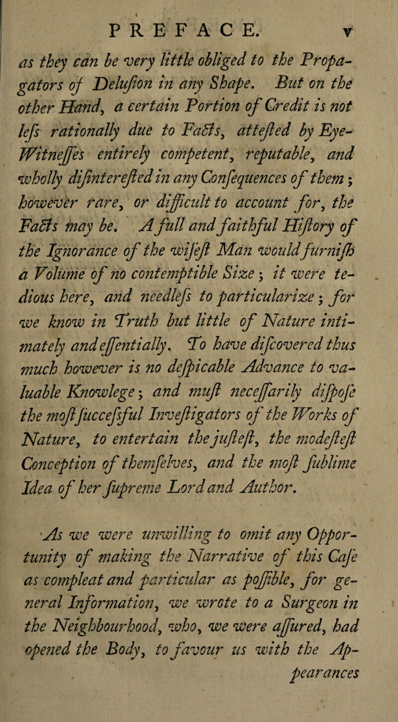 PREFACE. as they can be very little obliged to the Propa¬ gators of Delufion in any Shape. But on the other Hand, a certain Portion of Credit is not lefs rationally due to Faffs, attejled by Eye- Witneffes entirely competent, reputable, and wholly difmterefed in any Confequences of them; however rare, or difficult to account for, the Faffs may be. A full andfaithful Hiftory of the Ignorance of the wifeft Man would furnifh a Volume of no contemptible Size it were te¬ dious here, and needlefs to particularize; for we know in Truth but little of Nature inti¬ mately andeffentially. To have difcovered thus much however is no defpicable Advance to va¬ luable Knowlege; and muft neceffarily difpofe the mojljiiccefsful Inveftigators of the Works of Nature, to entertain the juftejl, the modejleft Conception of themfelves, and the mo ft fublime Idea of her fupreme Lord and Author. As we were unwilling to omit any Oppor¬ tunity of making the Narrative of this Cafe as compleat and particular as pofible, for ge¬ neral Information, we wrote to a Surgeon in the Neighbourhood, who, we were affured, had opened the Body, to favour us with the Ap¬ pearances