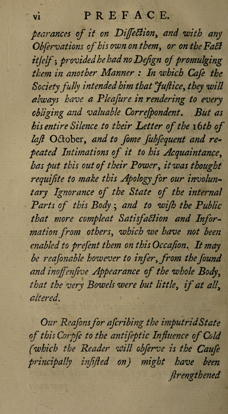 pearances of it on DijfeClion, and with any Obfervations of his own on them, or on the FaCi ttjelf •> provided he had no Defgn of promulging them in another Manner : In which Cafe the Society fully intended him thatjuftice, they will always have a Pleafure in rendering to every obliging and valuable Correfpondent. But as his entire Silence to their Letter of the 16th of lajt Odlober, and to fome fubfequent and re¬ peated Intimations of it to his Acquaintance, has put this out of their Power, it was thought requifte to make this Apology for our involun¬ tary Ignorance of the State of the internal Parts of this Body ; and to wijh the Public that more compleat Satisfaction and Infor¬ mation from others, which we have not been enabled to prefent them on this Occafion. It may be reafonable however to infer, from the found and inoffenfive Appearance of the whole Body, that the very Bowels were but little, if at all, altered. Our Reafons for afcribing the imputridState of this Corpfe to the antifeptic Influence of Cold (which the Reader *Will obferve is the Caufe principally inf fled on) might have been firengthened