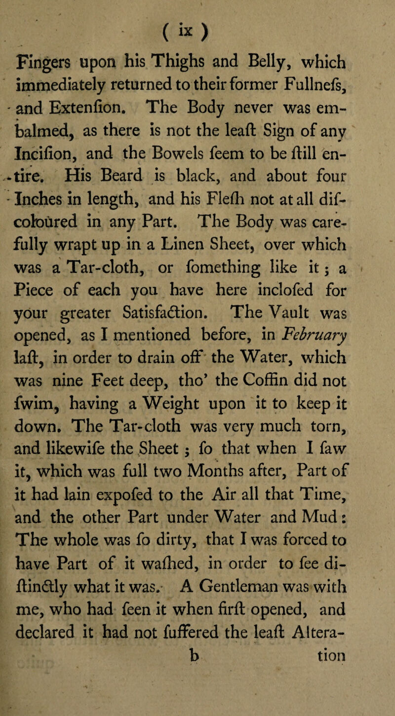 Fingers upon his Thighs and Belly, which immediately returned to their former Fullnefs, - and Extenfion. The Body never was em¬ balmed, as there is not the lead Sign of any Incifion, and the Bowels feem to be dill en¬ tire. His Beard is black, and about four - Inches in length, and his Flefli not at all dis¬ coloured in any Part. The Body was care¬ fully wrapt up in a Linen Sheet, over which was a Tar-cloth, or fomething like it; a Piece of each you have here inclofed for your greater Satisfaction. The Vault was opened, as I mentioned before, in February lad, in order to drain off the Water, which was nine Feet deep, tho’ the Coffin did not fwim, having a Weight upon it to keep it down. The Tar-cloth was very much torn, and likewife the Sheet $ fo that when I faw it, which was full two Months after, Part of it had lain expofed to the Air all that Time, and the other Part under Water and Mud: The whole was fo dirty, that I was forced to have Part of it waflied, in order to fee di- dinCtly what it was. A Gentleman was with me, who had feen it when fird opened, and declared it had not differed the lead Aitera- b tion