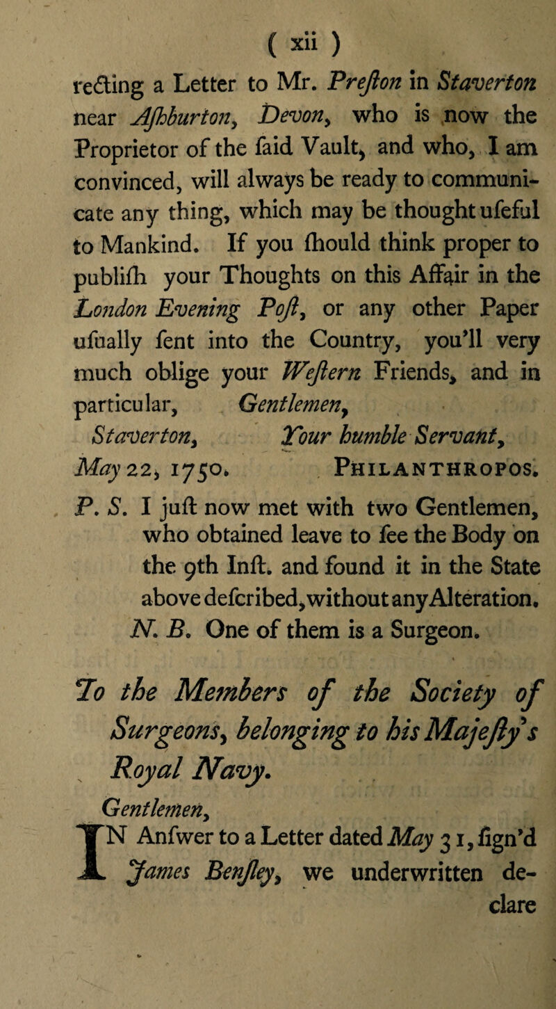 ( xli) reding a Letter to Mr. Prejlon in Staverton near Ajhburton, Devon, who is now the Proprietor of the faid Vault) and who, I am convinced, will always be ready to communi¬ cate any thing, which may be thought ufeful to Mankind. If you fhould think proper to publifh your Thoughts on this Affair in the London Evening Pojl, or any other Paper ufually fent into the Country, you'll very much oblige your Wejlern Friends, and in particular. Gentlemen y St aver ton. Tour humble Servant, May 22, 1750, Philanthropos, P. S. I juft now met with two Gentlemen, who obtained leave to fee the Body on the 9th Inft. and found it in the State above defcribed, without any Alteration, iV. B. One of them is a Surgeon. 1 7o the Members of the Society of Surgeons, belonging to his Majeftys Gentlemen, N Anfwer to a Letter dated May 31, fign'd James Benjley, we underwritten de¬ clare Royal Navy