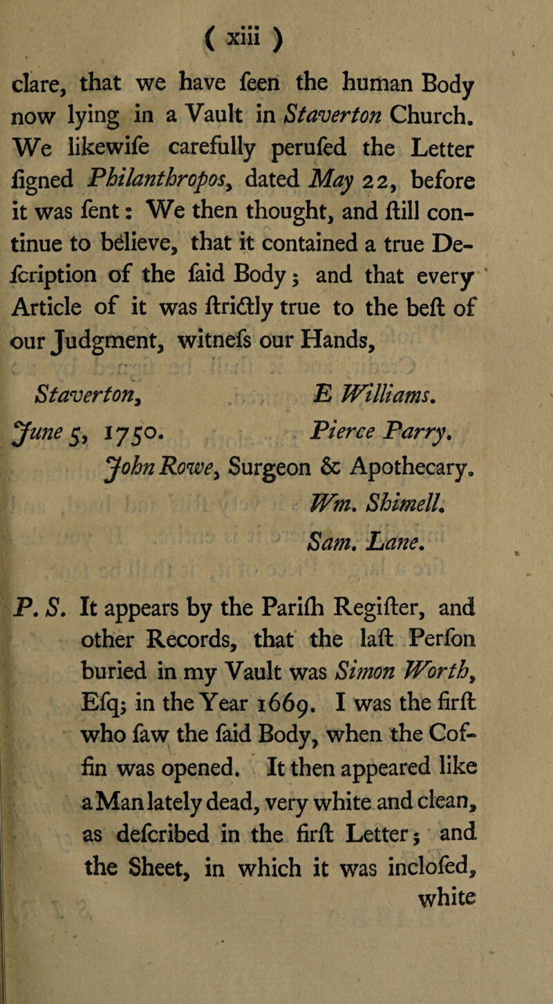 dare, that we have feen the human Body now lying in a Vault in St aver ton Church. We likewife carefully perufed the Letter figned Philanthropes^ dated May 22, before it was fent: We then thought, and ftill con¬ tinue to bdieve, that it contained a true De- lcription of the faid Body; and that every Article of it was ftridtly true to the beft of our Judgment, witnefs our Hands, Staverton, E Williams. June 5, 1750. Pierce Parry. John Rowe, Surgeon & Apothecary. Wm. Shimell. Sam. Lane. P. S. It appears by the Parifli Regifter, and other Records, that the laft Perfon buried in my Vault was Simon Worth, Efq; in the Year 1669. I was the firft who faw the faid Body, when the Cof¬ fin was opened. It then appeared like a Man lately dead, very white and clean, as deferibed in the firft Letter j and the Sheet, in which it was inclofed, white