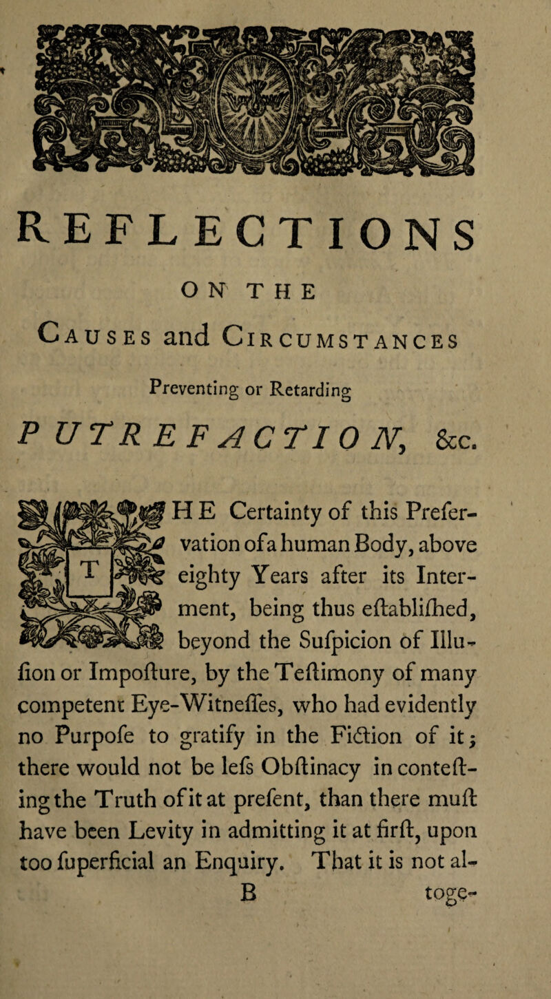 ON THE Causes and Circumstances Preventing or Retarding PUTREFACTION, &c. H E Certainty of this Preser¬ vation ofa human Body, above eighty Years after its Inter¬ ment, being thus eftablifhed, beyond the Sufpicion of Illu- fion or Impofture, by the Teflimony of many competent Eye-Witnefies, who had evidently no Purpofe to gratify in the Fi&ion of it; there would not be lefs Obftinacy in conteft- ingthe Truth of it at prefent, than there muft have been Levity in admitting it at firft, upon too Superficial an Enquiry. That it is not al- B toge-