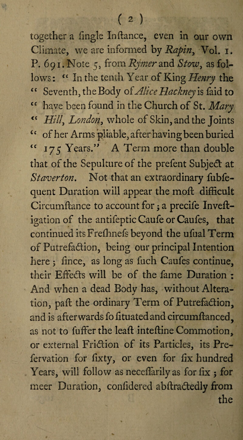 together a Angle In dance, even in our own Climate, we are informed by Rapiny Vol. i. P. 691. Note 5, from Rymer and Stow, as fol¬ lows : cc In the tenth Year of King Henry the “ Seventh, the Body of Alice Hackney is faid to cc have been found in the Church of St. Mary <c Hill^ London, whole of Skin, and the Joints u of her Arms pliable, after having been buried <c 175 Years.*'* A Term more than double that of the Sepulture of the prefent Subject at St aver ton. Not that an extraordinary fubfe- quent Duration will appear the mod difficult Circumdance to account for $ a precife Inved- igationof the antifepticCaufe orCaufes, that continued itsFrefhnefs beyond the ufual Term of Putrefadion, being our principal Intention here 3 fince, as long as fuch Caufes continue, their Effeds will be of the fame Duration : And when a dead Body has, without Altera¬ tion, pad the ordinary Term of Putrefadion, and is afterwards fo fituated and circumdanced, as not to fuffer the lead: intedine Commotion, or external Fridion of its Particles, its Pre- fervation for fixty, or even for fix hundred Years, will follow as neceffarily as for fix $ for meer Duration, confidered abdradedly from the