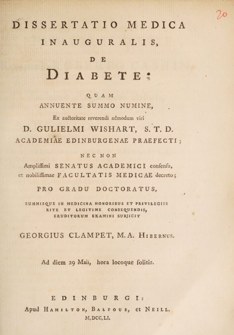 irr-m •.  x * ' ' DISSERTATIO MEDICA INAUGURALISj D E D I A B E T E ; Q. U A M ANNUENTE SUMMO NUMINE, Ex audloritate reverendi admodum viri D. GULIELMI WISHART, S. T.D. ACADEMIAE E DINBURGENAE PRAEFECTI 5 NEC NON Ampliflimi SENATUS ACADEMICI confenfu, et nobiliifimae FACULTATIS MEDIG AE decreto ; PRO GRADU DOCTO RATUS, , CUMMIS Q_U E IN MEDICINA HONORIBUS ET PRIVILEGIIS RITE ET LEGITIME CONSEQUENDIS, ERUDITORUM EXAMINI SUBJICIT GEORGIUS CLAMPET, M.A. Hib E RNUS. Ad diem 29 Maii, hora locoque foli-tis. EDINBURGIs Apud H A M I L T O N, B A L F © U R, et N E I L L, M,DCC,LI.