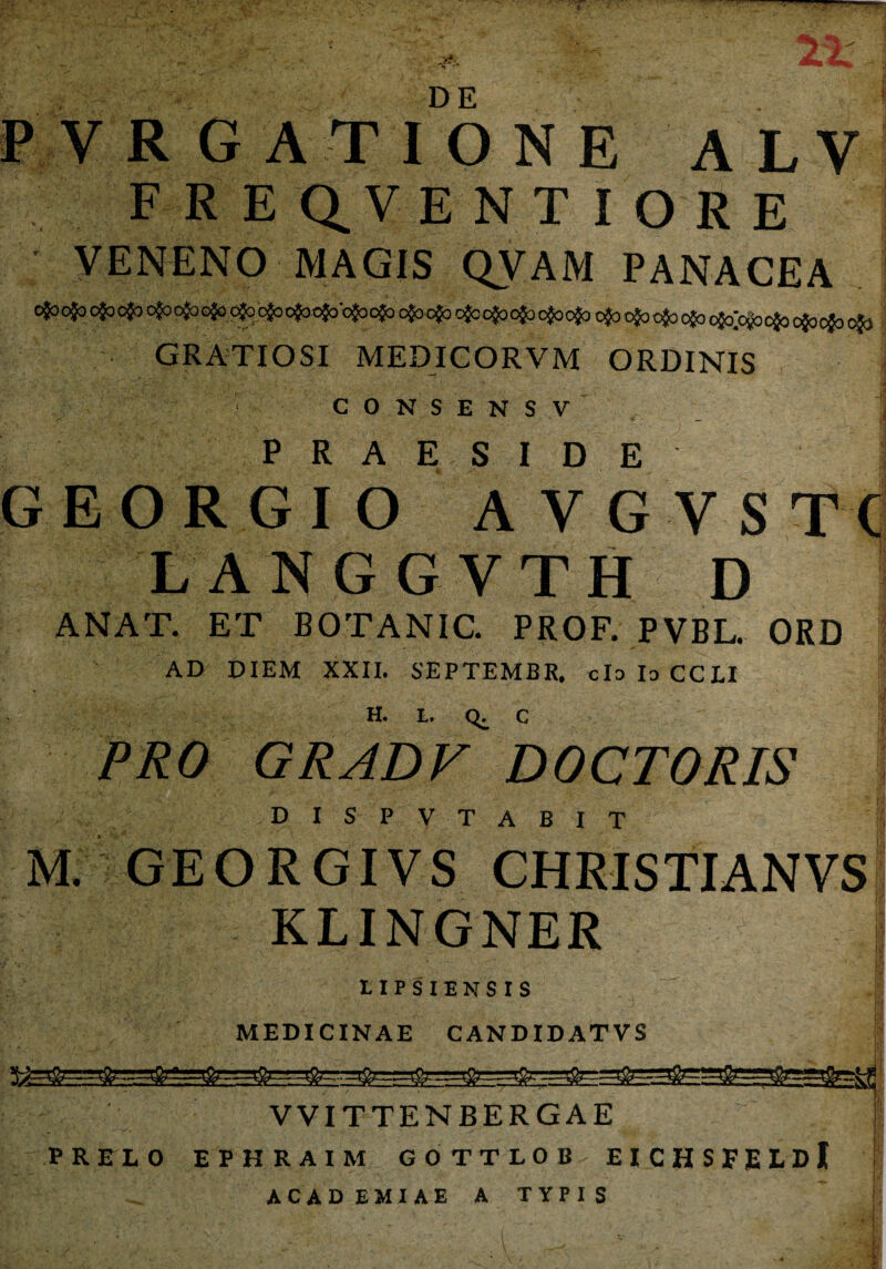 P VRGATION E A LV F R E Q_VENT I ORE VENENO MAGIS QVAM PANACEA GRATIOSI MEDICOR VM ORDINIS CONSENSV PRAESIDE j GEORGIO AVGVSTC LANGGVTH D ANAT. ET B0TAN1C. PROF. PVBL. ORD i AD DIEM XXII. SEPTEMBR. claloCCLI H. L. Q. C PRO GRADF DOCTORIS DISP VTABIT M. GEORGIVS CHRISTIANVS KLINGNER i •/ v i 1IPSIENSIS MEDICINAE CANDIDATVS ~ .■ ^ -&—■——■—& &—■— VVITTENBERGAE PRELO EPHRAIM GOTTLOB EICHSFELDi ACAD EMIAE A TYPI S