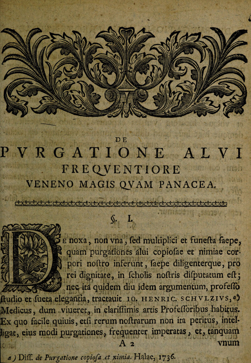 ' > -v ' * - ■ 'DE v '■ PVRGATIONE A L V I FREQVENTIORE VENENO MAGIS QVAM PANACEA. 5- I. >vi e noxa, non vna, fed multiplici et funefta laepe, quam purgationes alui copiofae et nimiae cor¬ pori noftro inferunt, faepe diligenterque, pro rei dignitate, in fcholis noftris difputatum eft; nec ita quidem diu idem argumentum, profeflo et fuetg elegantia» tractauit 10. henric. scii vlzivs,0 Medicus, dum viueret, in clariffimis artis Profeflbritius habitus. Ex quo facile quiuis, etfi rerum noftrarum non ita peritus, intel- ligat, eius modi purgationes, frequenter imperatas, et, tanquam ( , A 2 vnum a) Di(T. de Purgatione coyiofa et nimia. Halae, 173^-
