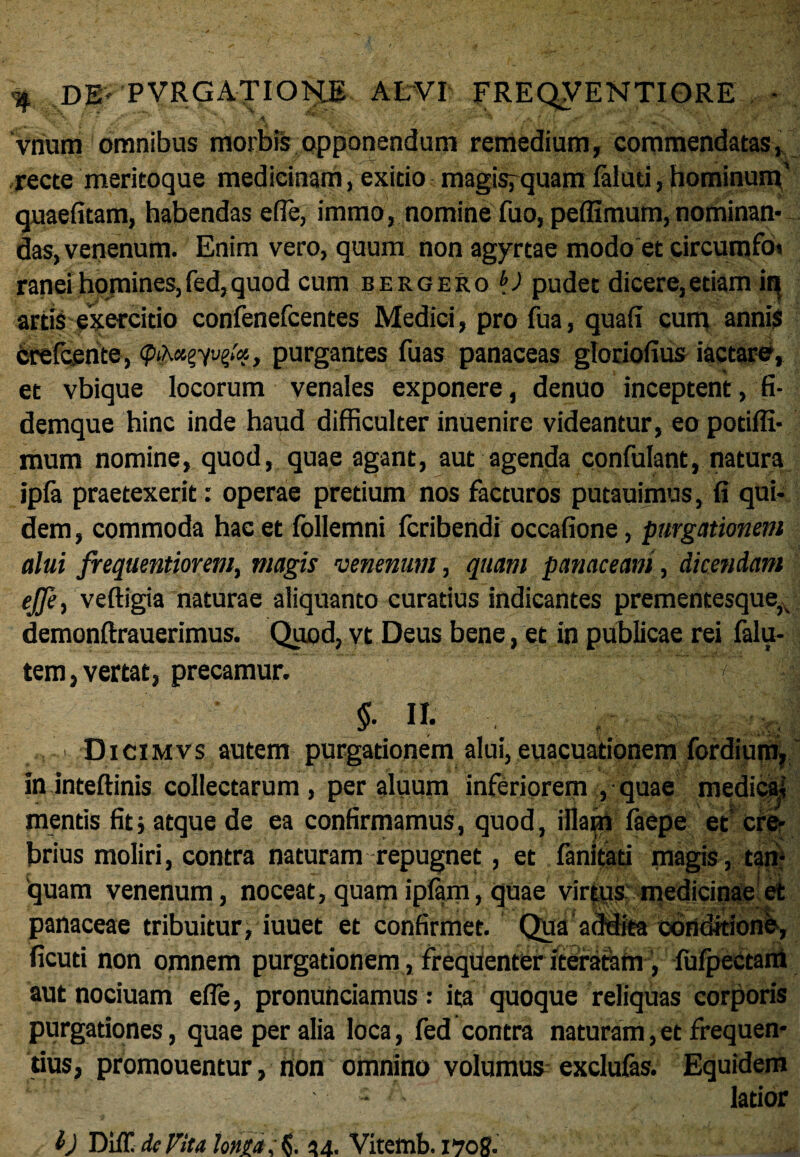 vnum omnibus morbis opponendum remedium, commendatas, recte meritoque medicinam, exitio magisrquam laluci,hominum' quaefitam, habendas e(Te, immo, nomine fuo, peffimurn, nominan* das, venenum. Enim vero, quum non agyrtae modo et circumfo» ranei homines, fed, quod cum eergero bJ pudet dicere,etiam in artis exercitio confenefcentes Medici, pro fua, quali cum annis crelcente, purgantes fuas panaceas gloriolius iactare, et vbique locorum venales exponere, denuo inceptent, fi¬ demque hinc inde haud difficulter inuenire videantur, eo potiffi- mum nomine, quod, quae agant, aut agenda confulant, natura ipla praetexerit: operae pretium nos facturos putauimus, fi qui¬ dem, commoda hac et follemni fcribendi occafione, purgationem alui frequentiorem, magis venenum, quam panaceam, dicendam ejfet veftigia naturae aliquanto curatius indicantes prementesque^ demonftrauerimus. Quod, vt Deus bene, et in publicae rei falu- tem, vertat, precamur. II. ; > Dicimvs autem purgationem alui, euacuationem fordium, in inteftinis collectarum, per aluum inferiorem , quae medical mentis fit; atque de ea confirmamus, quod, illam faepe et cre¬ brius moliri, contra naturam repugnet, et fanitati magis, tan- 'quam ver panaceae ficuti non aut nociuam efle, pronunciamus: ita quoque reliquas corporis purgationes, quae per alia loca, fed contra naturam,et frequen¬ tius, promouentur, non omnino volumus exclufas. Equidem - latior lenum, noceat, quam i piam, quae virtus medicinae et tribuitur, iuuet et confirmet. Qua addita conditione, omnem purgationem, frequenter iteraram, fufpectam b DilT\ de Vita Ionia; L 24. Vitemb. 170 8-
