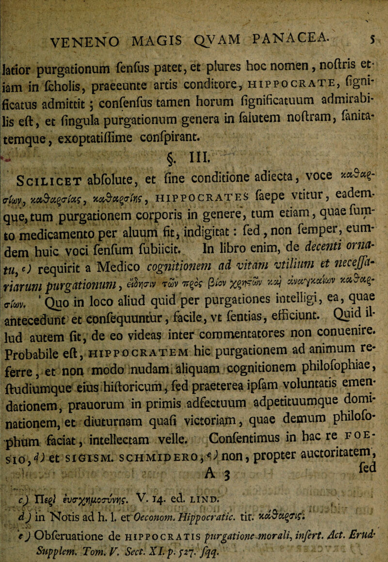 latior purgationum fenfus patet, et plures hoc nomen, noftris et¬ iam in fcholis, praeeunte artis conditore, Hippocrate, figni* ficatus admittit; confenfus tamen horum fignificatuum admirabi¬ lis eft, et fingula purgationum genera in faiutem noftram, fanita- temque, exoptatiffime confpirant. §. III. Scilicet abfolute, et fine conditione adiecta, voce fftw.,1xaSwegins, Hippocrates faepe vtitur, eadem- que,tum purgationem corporis in genere, tum etiam, quae fum- to medicamento per aluum fit, indlgitat: fed, non femper, eum- dem huic voci fenfum fubiicit. In libro enim, de decenti orna¬ tu c) requirit a Medico cognitionem ad vitam vtilium et necejja- navum purgationum, eSnow iuvvtfs Qhrxgntw mcvfkaiw o.;m, ‘ Quo in loco aliud quid per purgationes inteliigi, ea, quae antecedunt et confequuntur, facile, vt (entias, efficiunt. Quid il¬ lud autem fit, de eo videas inter commentatores non conuenire. Probabile eft, Hippocratem hic purgationem ad animum re¬ ferre , et non modo nudam aliquam cognitionem philofophiae, ftudiumque eius hiftoricum, fed praeterea ipfam voluntatis emen¬ dationem, prauorum in primis adfectuum adpetituumque domi¬ nationem, et diuturnam quafi victoriam, quae demum philofo- phum faciat, intellectam velle. Confentimus inhaere foe- sio.^et sigism. schmidero,<J non, propter auctoritatem, A 3 fed •' r* - 'C • j ... f ; y f f • -r } 'y/ - • k ' - 1 T* \ ■ r . c) riggi V. 14. ed. LIND. dj in Notis ad h. 1, et Oeconom. Hippocratic. tit. Kci&ci%ri£i • -r - c *V / e J Obferuatione de Hippocratis purgatione morali, infert, det. Erud'
