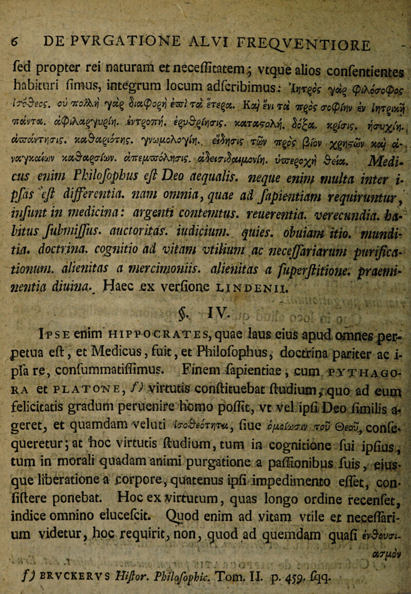 fed propter rei naturam et necefficacem ; vtque alios confentientes habkuri fimus, integrum locum adfcribimus.- ’lnr& <pih6<ro<pos IrZStcg. ov TecAn 7«§ &<*<pag») hrt rd erepet. Kxj m rd 9j>ss <re$fo> & tyjgavn ■nmra. d$ik<x,gqvt>lr\. it'T^wrij. mr,*9ahj. dm-dnms. xt&tqthtif, yvupduytn., 4h<m tSv tttfs (3wv v«7xociw xa&agrh>v. dmfvarefiims. dlei^iZcufisvin. vpseeo%»} 5««. Medi- cus enim Philofophus efi Deo aequalis, neque enim multa inter i- pfas efi differentia, nam omnia, quae ad fapientiam requiruntur, infunt in medicina i argenti contemtus. reuerentia. verecundia, ha¬ litus fuhniffus. auctoritas, indicium. quies, obuiam itio, mundi¬ tia. doctrina, cognitio ad vitam vtilium ac neceffariaruni purifica¬ tionum. alienitas a mercimoniis, alienitas a fuperftitione. praemi- nentia diuina.Haec .ex verfione lindenh. ' IV. Ipse enim' hippo crates, quae laus eius apud,omnes per¬ petua eft, et Medicus, fuit, et Philofophus, doctrina pariter ac i- pfa re, confummatiffimus. Finem lapiendae, cum p yth ago- ra et platcne, f) virtutis conftituebat ftudium, ,quo ad eum felicitatis gradum peruenire homo poffit, vt vel ipfi Deo fimilis a- geret, et quamdam veluti ■trd&tortrvu, fiue c/Mtoiia tov <3sav} confe- queretur; at tioc virtutis ftudium, tum in cognitione fui jpfius, tum in morali quadam animi purgatione a paffionibus fuis, eius- que liberatione a corpore, quatenus ipfi impedimento eflet, con fidere ponebat. Hoc ex virtutum, quas longo ordine recenfet, indice omnino elucelcit. Quod enim ad vitam vtile et necefiari- um videtur, hoc requirit, non,.quod ad quemdam guafi Moveri. . • 1 ' ‘ ‘ f) ERVCKERVS Hiftor. Pbilofophic. Tom. II. p. 459. fqq.