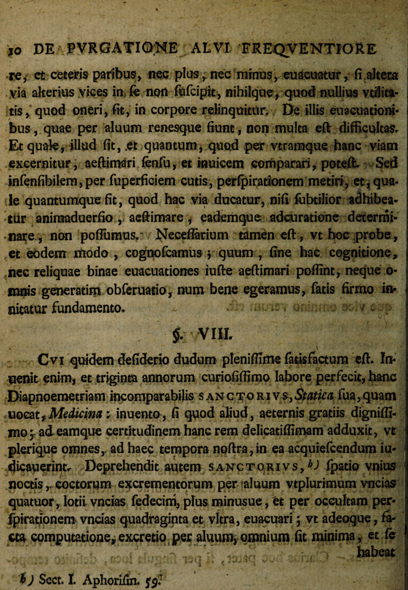 re/ et ceteris paribus, nec plus, nec minus, euacuatur, fi altem via alterius vices in, fe non fiafcipit, nihilquey quod nullius vt&ita- tis, quod oneri, fit, in corpore relinquitur. De illis euacuationi- bus, quae per aluum renesque fiunt, non inulta eft difficultas. Et quale, illud fit, .et quantum, quod per vtramque hanc viam excernitur, aeftimSri fenfu, et inuieein comparari, potefi. Sed infenfibilero,per fuperficiem cutis, perfpirationem metiri, et,qua¬ le quantumque fit, quod hac via ducatur, nifi fubtilior adhibea¬ tur aninaaduerfio, aeftimare , eademque adeuratione determi¬ naro, non poffumus,' Neceferium tiamen eft, vt hoc probe, ,et eodem modo , cognofcamus $ quum, fine hac cognitione, nec reliquae binae euacuationes iufte aeftimari poffint, neque o- mnis generatirp obferuatio, num bene egeramus, latis firmo in¬ nitatur fundamento, : , x-iy eu{>: §. VIII. Cv* qddem defiderio dudum pleniffime latisfactum eft. In- uenit enim, et triginta annorum curiofiffimo labore perfecit, hanc Diapnoemetriam incomparabilis s anctoRivs}Statka fua,quam uocat,Medicina; inuento, fi quod aliud, aeternis gratiis dignilfi- sno; ad eamque certitudinem hanc rem delicatiflimam adduxit, vt plerique omnes,, ad haec tempora noftra,in ea acquiefcendum iu- tjicauerint. Deprehendit autem sanctorivs,4'J' fpatio vnius noctis,, coctorum excrementorum per -aluum vtplurimum vncias quatuorjlotii vncias fedecinij plusminusue,et per occultam per- fpirationem vncias quadraginta et vitra, euaeukri j vt adeoque, &■ cta computatione, excretio per aluum, omnium fit minima , et fe habeat i) Sect. I. Aphorifm. j§;