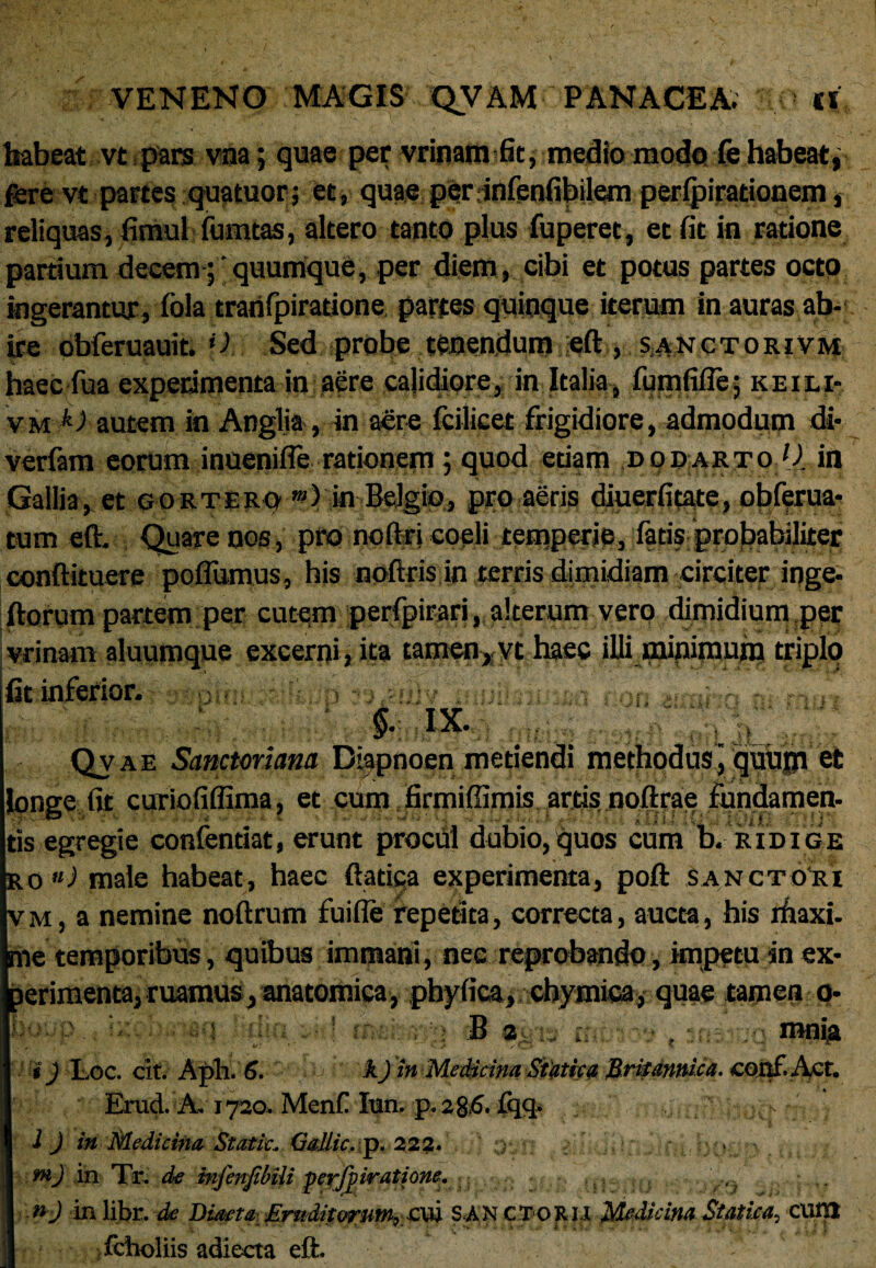 habeat vt pars vna; quae per vrinam fit, medio modo fe habeat, fere vt partes quatuor; et, quae per infenfibilem perlpirationem, reliquas, fimul fumtas, altero tanto plus fuperet, et fit in ratione partium decem ;'quumque, per diem, cibi et potus partes octo ingerantur, fola trarifpiratione partes quinque iterum in auras ab¬ ire obferuauit. H Sed probe tenendum eft , sanctorivm haec fua experimenta in aere calidiore, in Italia, fumfifle; keiei- vm k) autem in Anglia, in aere Icilicet frigidiore, admodum di- verfam eorum inuenifle rationem; quod etiam ,d quarto [). in Gallia,. et gortero “) in Belgio, pro aeris diuerfitate, obferua* tum eft- Quare nos, pro noftrj coeli temperie, fatis probabiliter conftituere poflumus, his noftris in terris dimidiam circiter inge- ftorum partem per cutem perfpirari, alterum vero dimidium per vrinam aluumque excerpi, ita tam«n, vt haec illi minimum tripljj fit inferior. , (d*, s \ §. ix. . a;;; Qvae Sanctoriana Diapnoen metiendi methodus ] quujji et longe fit curiofiflima, et cum firmiffimis, artis noftrae fundamen, tis egregie confentiat, erunt procul dubio,quos cum b. ridige ro *) male habeat, haec ftatica experimenta, poft Sanctori vm, a nemine noftrum fuifie repetita, correcta, aucta, his rhaxi- me temporibus, quibus immani, nec reprobando, impetu in ex¬ perimenta, ruamus, anatomica, pbyfica, chymica, quae tamen o- ng SjWi tfti . an i) Loc. cit. Aph. 6. k) in Medicina Siatica Britannica. coaf.Afit. Erud. A. 1720. Menf Iun. p.28.6. fq<J* ^ - i J in Medicina Static. GaUic. p, 222. ntJ in Tr. de infenjil/ili perjpiratione. • ■ .,, .. <■■») inlibr.<fc Diaeta Eruditorum, cvi SANCTOru Medicina Statiea, cam fcholiis adiecta eft.