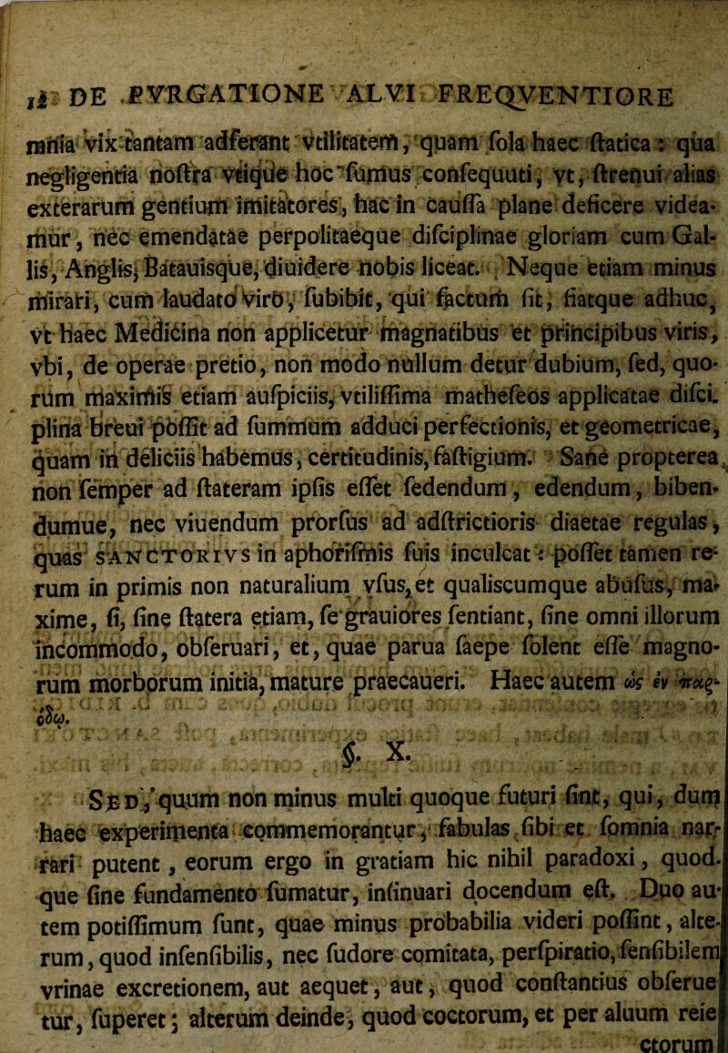 nalUa* Vix tantam adferant vrilitatem, quam fola haec ftadca : qua negligentia noftra vtique hoc' fumus confequuti, vt, ftrenui alias exterarum gentium imitatores, hac in cauffa plane deficere videa¬ mur , nec emendatae perpoiitaeque difciplinae gloriam cum Gal¬ lis, Anglis, Batauisque, diuidere nobis liceat. Neque edam minus mirati, cum laudato VirO, fubibit, qui factorh fit, fiatque adhuc, vt haec Medicina non applicetur magnatibus et principibus viris, vbi, de operae pretio, non modo nullum detur dubium, fed, quo¬ rum maximis etiam aufpiciis, vtiliffima mathefeos applicatae difci. plina breui poffit ad fummum adduci perfectionis, et geometricae, quam ih deliciis habemus, certftudinis, faftigium. Sane propterea non femper ad ftateram ipfis eflet fedendum, edendum, biben- dumue, nec viuendum prorfus ad adftricdoris diaetae regulas > quas sakctokivs in aphorifmis fu is inculcat: pofiet tamen re¬ rum in primis non naturalium vfus,et qualiscumque abufus, ma¬ xime, fi, fine ftatera etiam, fe grauiores fendant, fine omni illorum incommodo, obferuari, et, quae parua faepe folent effe magno¬ rum morborum initia, mature praecaueri. Haec autem «V r • - V r, - , . ^ 4*. ..> t».. i i *■ ' ..... - ->' • a cow, % X. Sed, quum non minus multi quoque futuri fint, qui, dum haec experimenta commemorantur , fabulas fibi et fomnia nar-j rari putent, eorum ergo in gratiam hic nihil paradoxi, quod, que fine fundamento fumatur, infinuari docendum eft. Duo au¬ tem potiffimum funt, quae minus probabilia videri poffint, alte¬ rum , quod infenfibilis, nec fudore comitata, perfpiratio, fenfibilem vrinae excredonem,aut aequet, aut, quod conflandus obferue tur, fuperet; alterum deinde , quod coctorum, et per aluum reie ctorum