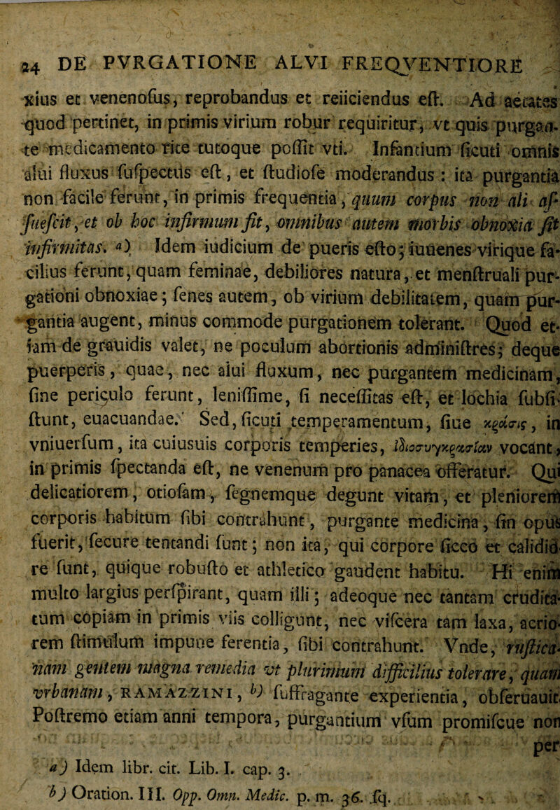 xius et venenofus, reprobandus et reiiciendus eft. Ad aetates quod pertinet, in primis virium robur requiritur , vt quis purgan¬ te medicamento rite tutoque poffic vd. Infantium ficud omnis alui fluxus fufpectiis eft, et ftudiofe moderandus: ita purganda non facile ferunt, in primis frequentia, quum corpus nm ali ap fiiefiit, et ob boc infirmum fit, omnibus autem morbis obnoxia, fit infirmitas. «) Idem iudicium de pueris efto; iuuenes viHque fa¬ cilius ferunt, quam feminae, debiliores natura, et menftruali pur¬ gationi obnoxiae ; fenes autem, ob virium debilitatem, quanrpur- gancia augent, minus commode purgationem tolerant. Quod et¬ iam de gfauidis valet, ne poculum abortionis adminiftres; deque puerperis, quae, nec alui fluxum, nec purgantem medicinam, fine periculo ferunt, leniffime, fi neceffitas eft, et lochia fubft ftunt, euacuandae.' Sed,ficud .temperamentum, fiue xfia-a, in vniuerfum, ita cuiusuis corporis temperies, i^io~uyx^wta,v vocant, in primis fpectanda eft, ne venenum pro panacea offeratur. Qui delicatiorem, otiolam, fegnemque degunt vitam, et pleniorem corporis habitum fibi contrahunt, purgante medicina, fin opus fuerit, fecure tentandi funt; non ita, qui corpore fieeo et calidid re funt, quique robufto et athletico gaudent habitu. Hi enim multo largius perfpirant, quam illi ; adeoque nec tantam crudita¬ tum copiam in primis viis colligunt, nec vifcera tam laxa, acrio¬ rem ft i mulum impune ferentia, fibi contrahunt. Vnd e, ruftica- ■nam gentem magna remedia vt plurinmm difficilius tolerare, quam urbanam, ramaz-zini, b) fuffragante experientia, obferuauit Poftremo etiam anni tempora, purga n dunv vfum proniifcue non s ■ per a) Idem libr. cit. Lib. I. cap. 3. b) Oration. III. Opp. Omn. Medie, p. m. 36. (q. >