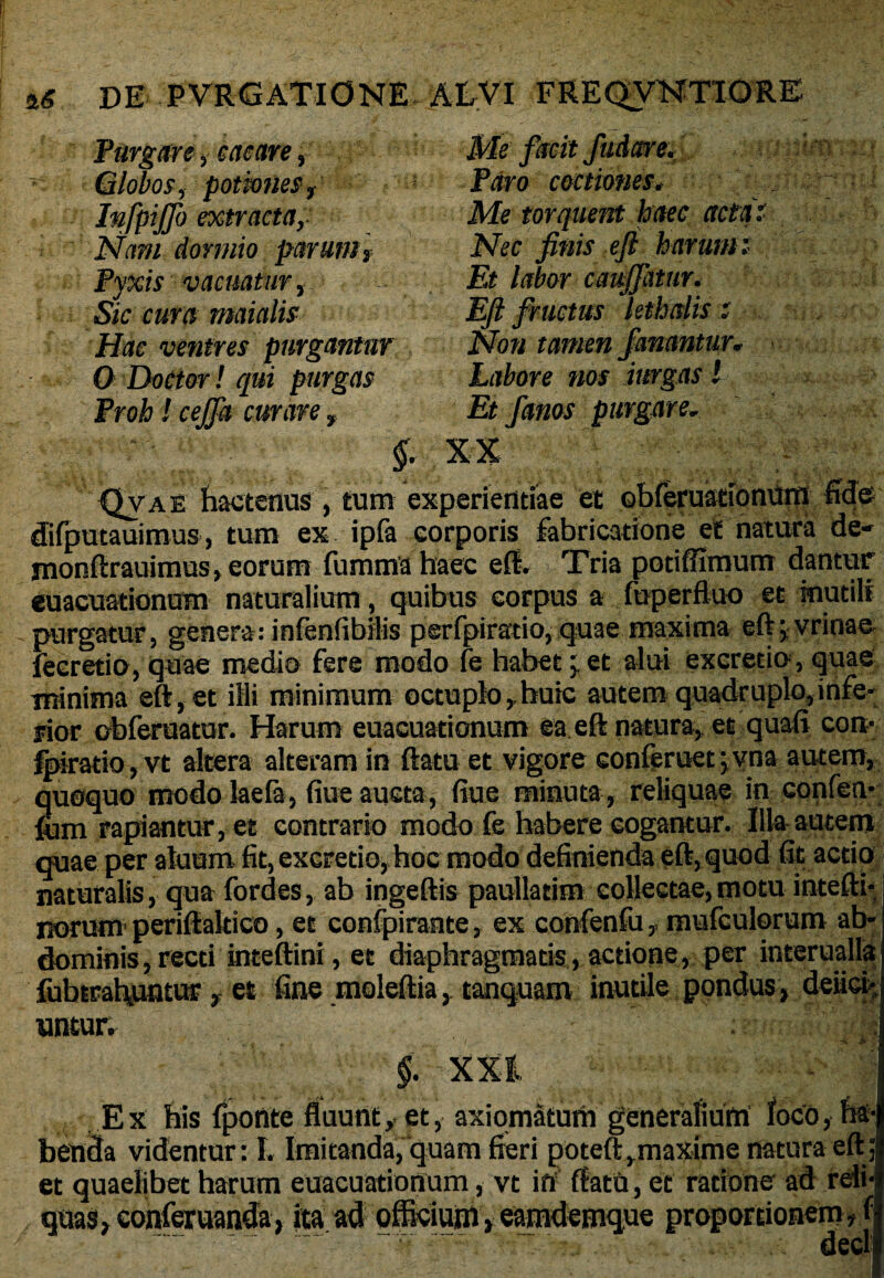 Purgare, cacare, Globos, potiones , Infpijjb extracta, Nam dormio parunt, Pyxis vacuatur, S/c maialis Hae ventres purgantor O DoCtor! qui purgas Proh! cejfa curare f Me facit /udare. Paro coctiones, Me torquent haec acta. Nec finis eft harum f jE> labor cauffatur. Eft fructus kthalis; Noti tamen fanantur* Labore nos inrgas! Et fanos purgare* §. XX Qvae hactenus , tum experientiae et Qbferuationum fide difputauimus, tum ex ipfa corporis fabricatione et natura de- monftrauimus» eorum fummahaec eft. Tria potiffimum dantur’ euacuationum naturalium, quibus corpus a fuperftuo et mutili , purgatur, genera: infenfibilis perfpiratio, quae maxima eftjvrinae fecretio, quae medio fere modo fe habet et alui excretio, quae minima eft, et illi minimum octuplo , huic autem quadruplo, infe¬ rior obferuatur. Harum euacuationum ea eft natura, et quaft con- fpiratio, vt altera alteram in ftatu et vigore conferuet ; vna autem, quoquo modo laefa, fiue aucta, fiue minuta, reliquae in confen- fum rapiantur, et contrario modo fe habere cogantur. Illa autem quae per aluum fit, excretio, hoc modo definienda eft, quod fit actio naturalis, qua fordes, ab ingeftis paullatim collectae,motu intefti- norum periftakico, et confpirante, ex confenfumufculorum ab¬ dominis, recti inteftini, et diaphragmatis, actione, per interualla fubtrahiuitur , et fine moleftia, tanquam inutile pondus, defici¬ untur. : §. XXI Ex his fponte fluunt, et, axiomatum generalium loco, ha¬ benda videntur: I. Imitanda, quam fieri poteft,maxime natura eft; et quaelibet harum euacuationum, vt in ftatU, et ratione ad rdi- quas, conferuanda, ita ad officium, eamdemque proportionem^! decl