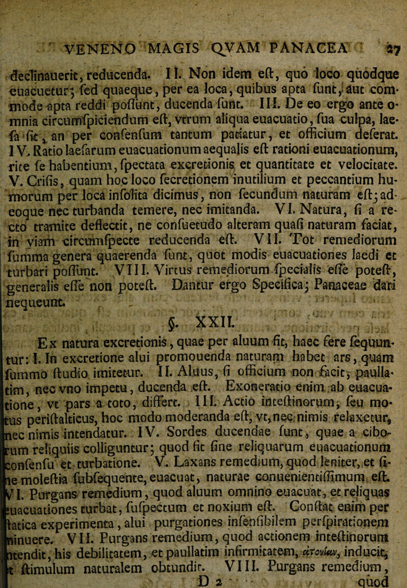 ffedinauerit, reducenda. 11. Non idem eft, quo loco quodque euacuetur; fed quaeque, per ea ioca, quibus apta funt, aut com¬ mode apta reddi poflunt, ducenda funt. III. De eo ergo ante o* mnia circumfpiciendum eft, vtrum aliqua euacuatio, fua culpa, lae- fa fit t an per confenfum tantum patiatur, et officium deferat. IV. Ratio laefarum euacuationum aequalis eft rationi euacuationum, rite fe habentium, fpectata excretionis et quantitate et velocitate. V. Crifis, quam hoc loco fecretionem inutilium et peccantium hu¬ morum per locainfoltta dicimus , non fecundum naturam eft; ad- eoque nec turbanda temere, nec imitanda. VI. Natura, fi a re¬ cto tramite deflectit, ne confuetudo alteram quafi naturam faciat, in viam circuinlpecte reducenda eft. VII. Tot remediorum fumma genera quaerenda funt, quot modis euacuationes laedi et turbari poflunt. VIII. Virtus remediorum fpeciaiis efle poteft, j generalis efie non poteft. Dantur ergo Specifica-; Panaceae dari nequeunt ' ~ : ■ $.. xxii. v l X Ex natura excretionis, quae per aluum fit, haec fere fequun- tur. I. In excretione alui promonenda naturam habet ars, quam fummo ftudio imitetur. II. Alnus, fi officium non facit^ paulla- tim, nec vno impetu, ducenda eft. Exoneratio enim ab euacua- tione, vt pars a toto, differt. 11I. Actio inteftinerum, feu mo¬ tus periftalticus, hoc modo moderanda eft, vt,nec, nimis relaxetur, nec nimis intendatur. IV. Sordes ducendae funt , quae a cibo» Ium reliquiis colliguntur; quod fit fine reliquarum euacuationura onfenfu et turbatione. V. Laxans remedium, quod leniter, et fi- emoleftia fubfequente,euacuat, naturae conuenientiffimum eft. ri. Purgans- remedium, quod aluum omnino euaeuat, et reliquas uacuationes turbat, fufpectum et noxium eft. Gonftat enim per :acica experimenta, alui purgationes inlenfibilem perfpirdtionem linuere. VII. Purgans remedium, quod actionem inteftinorun* itendit, his debilitatem, et paullatim infirmitatem. aro^, inducit^ t ftimulum naturalem obtundit. VIII. Purgans remedium,